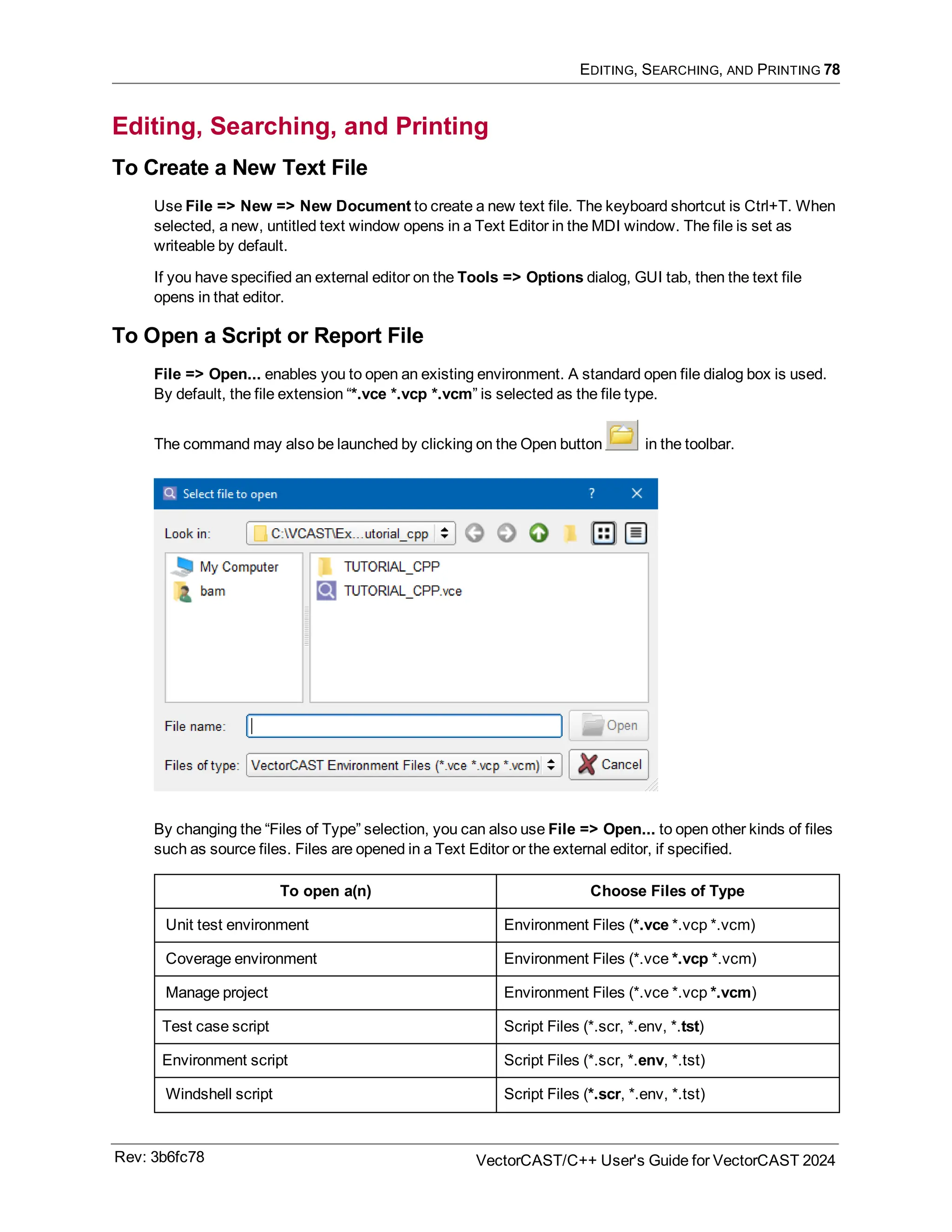 EDITING, SEARCHING, AND PRINTING 78
Editing, Searching, and Printing
To Create a New Text File
Use File => New => New Document to create a new text file. The keyboard shortcut is Ctrl+T. When
selected, a new, untitled text window opens in a Text Editor in the MDI window. The file is set as
writeable by default.
If you have specified an external editor on the Tools => Options dialog, GUI tab, then the text file
opens in that editor.
To Open a Script or Report File
File => Open... enables you to open an existing environment. A standard open file dialog box is used.
By default, the file extension “*.vce *.vcp *.vcm” is selected as the file type.
The command may also be launched by clicking on the Open button in the toolbar.
By changing the “Files of Type” selection, you can also use File => Open... to open other kinds of files
such as source files. Files are opened in a Text Editor or the external editor, if specified.
To open a(n) Choose Files of Type
Unit test environment Environment Files (*.vce *.vcp *.vcm)
Coverage environment Environment Files (*.vce *.vcp *.vcm)
Manage project Environment Files (*.vce *.vcp *.vcm)
Test case script Script Files (*.scr, *.env, *.tst)
Environment script Script Files (*.scr, *.env, *.tst)
Windshell script Script Files (*.scr, *.env, *.tst)
Rev: 3b6fc78 VectorCAST/C++ User's Guide for VectorCAST 2024
 