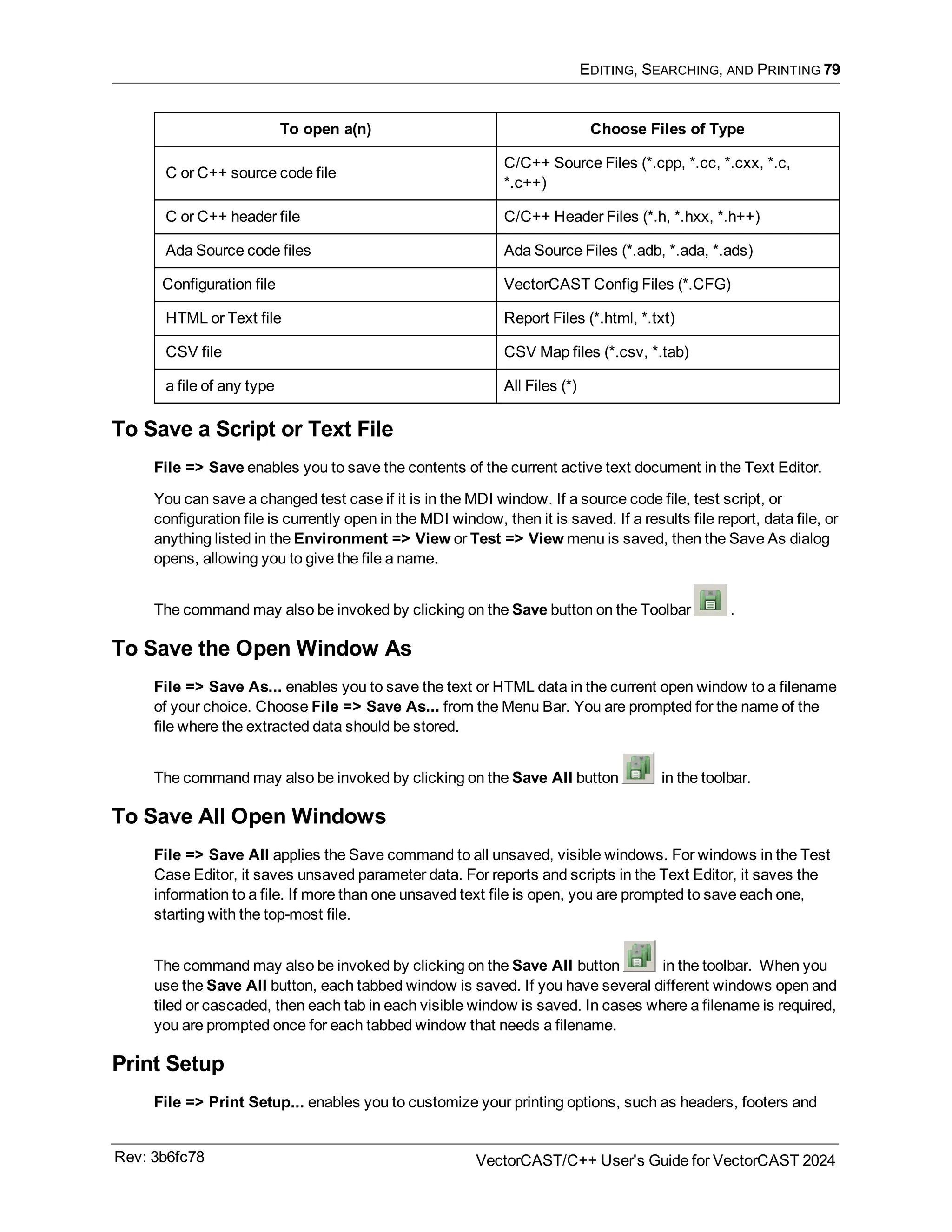 EDITING, SEARCHING, AND PRINTING 79
To open a(n) Choose Files of Type
C or C++ source code file
C/C++ Source Files (*.cpp, *.cc, *.cxx, *.c,
*.c++)
C or C++ header file C/C++ Header Files (*.h, *.hxx, *.h++)
Ada Source code files Ada Source Files (*.adb, *.ada, *.ads)
Configuration file VectorCAST Config Files (*.CFG)
HTML or Text file Report Files (*.html, *.txt)
CSV file CSV Map files (*.csv, *.tab)
a file of any type All Files (*)
To Save a Script or Text File
File => Save enables you to save the contents of the current active text document in the Text Editor.
You can save a changed test case if it is in the MDI window. If a source code file, test script, or
configuration file is currently open in the MDI window, then it is saved. If a results file report, data file, or
anything listed in the Environment => View or Test => View menu is saved, then the Save As dialog
opens, allowing you to give the file a name.
The command may also be invoked by clicking on the Save button on the Toolbar .
To Save the Open Window As
File => Save As... enables you to save the text or HTML data in the current open window to a filename
of your choice. Choose File => Save As... from the Menu Bar. You are prompted for the name of the
file where the extracted data should be stored.
The command may also be invoked by clicking on the Save All button in the toolbar.
To Save All Open Windows
File => Save All applies the Save command to all unsaved, visible windows. For windows in the Test
Case Editor, it saves unsaved parameter data. For reports and scripts in the Text Editor, it saves the
information to a file. If more than one unsaved text file is open, you are prompted to save each one,
starting with the top-most file.
The command may also be invoked by clicking on the Save All button in the toolbar. When you
use the Save All button, each tabbed window is saved. If you have several different windows open and
tiled or cascaded, then each tab in each visible window is saved. In cases where a filename is required,
you are prompted once for each tabbed window that needs a filename.
Print Setup
File => Print Setup... enables you to customize your printing options, such as headers, footers and
Rev: 3b6fc78 VectorCAST/C++ User's Guide for VectorCAST 2024
 
