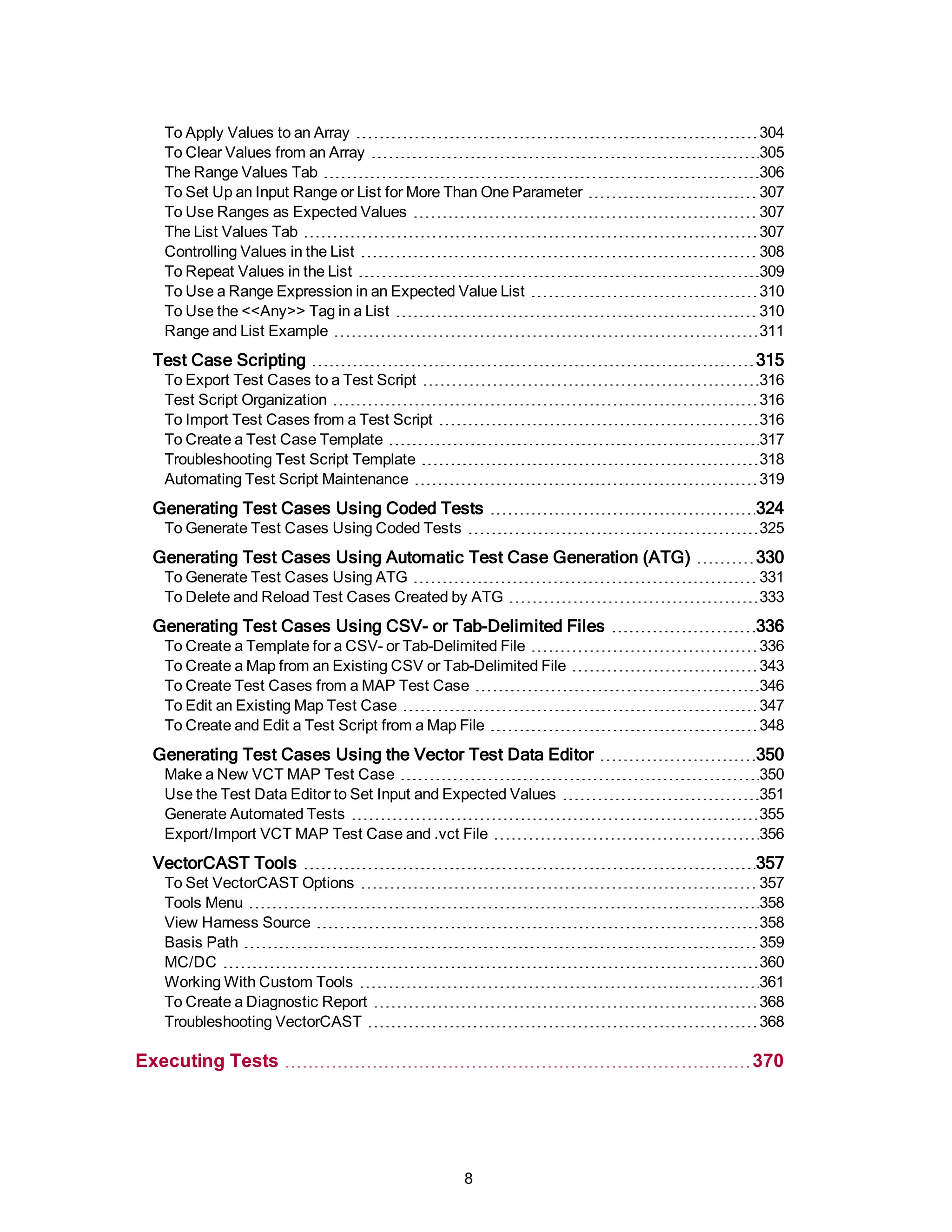 To Apply Values to an Array 304
To Clear Values from an Array 305
The Range Values Tab 306
To Set Up an Input Range or List for More Than One Parameter 307
To Use Ranges as Expected Values 307
The List Values Tab 307
Controlling Values in the List 308
To Repeat Values in the List 309
To Use a Range Expression in an Expected Value List 310
To Use the <<Any>> Tag in a List 310
Range and List Example 311
Test Case Scripting 315
To Export Test Cases to a Test Script 316
Test Script Organization 316
To Import Test Cases from a Test Script 316
To Create a Test Case Template 317
Troubleshooting Test Script Template 318
Automating Test Script Maintenance 319
Generating Test Cases Using Coded Tests 324
To Generate Test Cases Using Coded Tests 325
Generating Test Cases Using Automatic Test Case Generation (ATG) 330
To Generate Test Cases Using ATG 331
To Delete and Reload Test Cases Created by ATG 333
Generating Test Cases Using CSV- or Tab-Delimited Files 336
To Create a Template for a CSV- or Tab-Delimited File 336
To Create a Map from an Existing CSV or Tab-Delimited File 343
To Create Test Cases from a MAP Test Case 346
To Edit an Existing Map Test Case 347
To Create and Edit a Test Script from a Map File 348
Generating Test Cases Using the Vector Test Data Editor 350
Make a New VCT MAP Test Case 350
Use the Test Data Editor to Set Input and Expected Values 351
Generate Automated Tests 355
Export/Import VCT MAP Test Case and .vct File 356
VectorCAST Tools 357
To Set VectorCAST Options 357
Tools Menu 358
View Harness Source 358
Basis Path 359
MC/DC 360
Working With Custom Tools 361
To Create a Diagnostic Report 368
Troubleshooting VectorCAST 368
Executing Tests 370
8
 