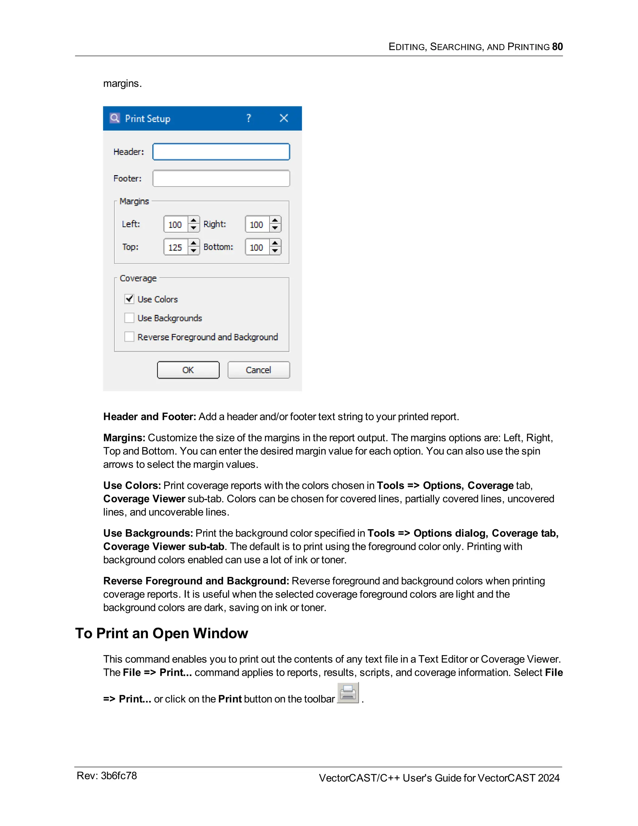 EDITING, SEARCHING, AND PRINTING 80
margins.
Header and Footer: Add a header and/or footer text string to your printed report.
Margins: Customize the size of the margins in the report output. The margins options are: Left, Right,
Top and Bottom. You can enter the desired margin value for each option. You can also use the spin
arrows to select the margin values.
Use Colors: Print coverage reports with the colors chosen in Tools => Options, Coverage tab,
Coverage Viewer sub-tab. Colors can be chosen for covered lines, partially covered lines, uncovered
lines, and uncoverable lines.
Use Backgrounds: Print the background color specified in Tools => Options dialog, Coverage tab,
Coverage Viewer sub-tab. The default is to print using the foreground color only. Printing with
background colors enabled can use a lot of ink or toner.
Reverse Foreground and Background: Reverse foreground and background colors when printing
coverage reports. It is useful when the selected coverage foreground colors are light and the
background colors are dark, saving on ink or toner.
To Print an Open Window
This command enables you to print out the contents of any text file in a Text Editor or Coverage Viewer.
The File => Print... command applies to reports, results, scripts, and coverage information. Select File
=> Print... or click on the Print button on the toolbar .
Rev: 3b6fc78 VectorCAST/C++ User's Guide for VectorCAST 2024
 