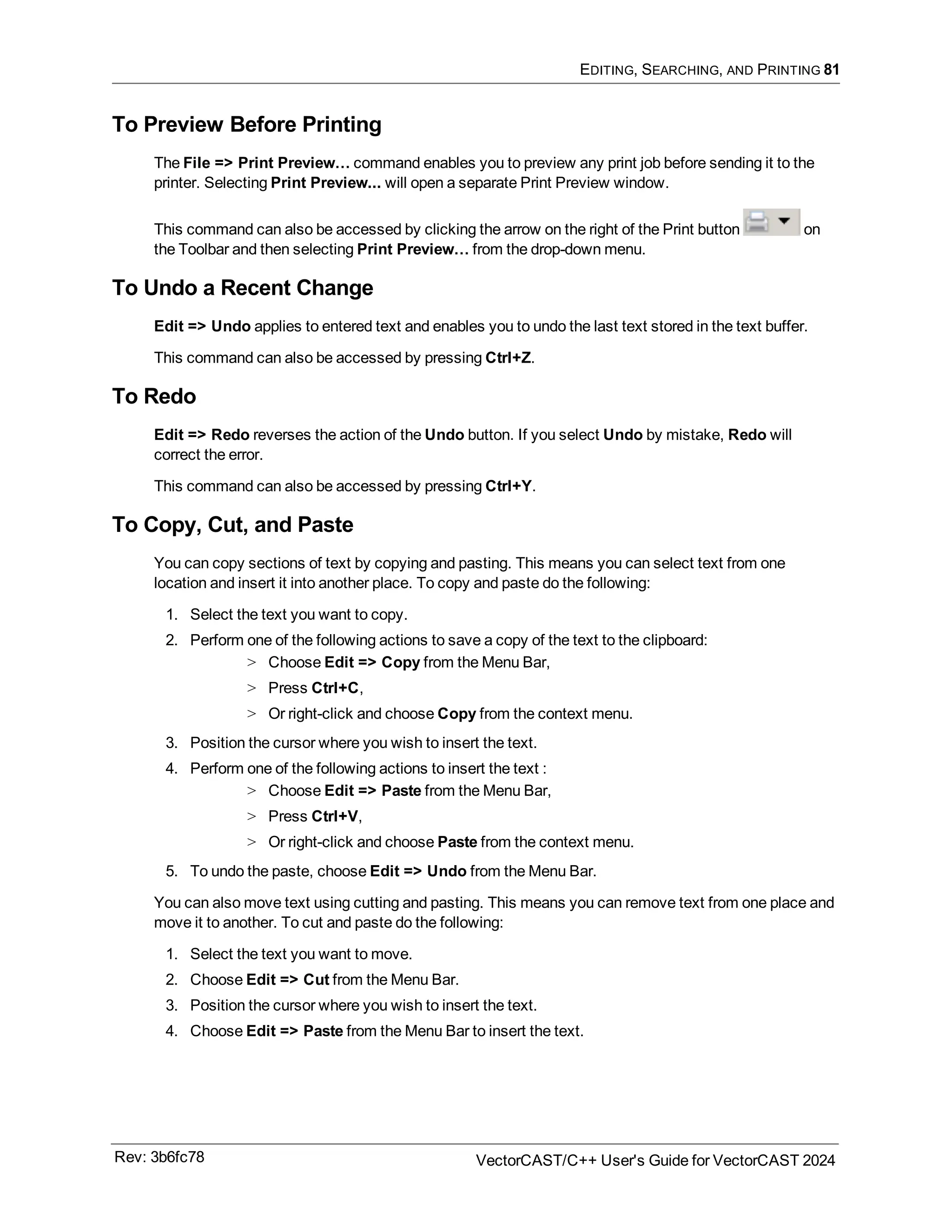 EDITING, SEARCHING, AND PRINTING 81
To Preview Before Printing
The File => Print Preview… command enables you to preview any print job before sending it to the
printer. Selecting Print Preview... will open a separate Print Preview window.
This command can also be accessed by clicking the arrow on the right of the Print button on
the Toolbar and then selecting Print Preview… from the drop-down menu.
To Undo a Recent Change
Edit => Undo applies to entered text and enables you to undo the last text stored in the text buffer.
This command can also be accessed by pressing Ctrl+Z.
To Redo
Edit => Redo reverses the action of the Undo button. If you select Undo by mistake, Redo will
correct the error.
This command can also be accessed by pressing Ctrl+Y.
To Copy, Cut, and Paste
You can copy sections of text by copying and pasting. This means you can select text from one
location and insert it into another place. To copy and paste do the following:
1. Select the text you want to copy.
2. Perform one of the following actions to save a copy of the text to the clipboard:
> Choose Edit => Copy from the Menu Bar,
> Press Ctrl+C,
> Or right-click and choose Copy from the context menu.
3. Position the cursor where you wish to insert the text.
4. Perform one of the following actions to insert the text :
> Choose Edit => Paste from the Menu Bar,
> Press Ctrl+V,
> Or right-click and choose Paste from the context menu.
5. To undo the paste, choose Edit => Undo from the Menu Bar.
You can also move text using cutting and pasting. This means you can remove text from one place and
move it to another. To cut and paste do the following:
1. Select the text you want to move.
2. Choose Edit => Cut from the Menu Bar.
3. Position the cursor where you wish to insert the text.
4. Choose Edit => Paste from the Menu Bar to insert the text.
Rev: 3b6fc78 VectorCAST/C++ User's Guide for VectorCAST 2024
 