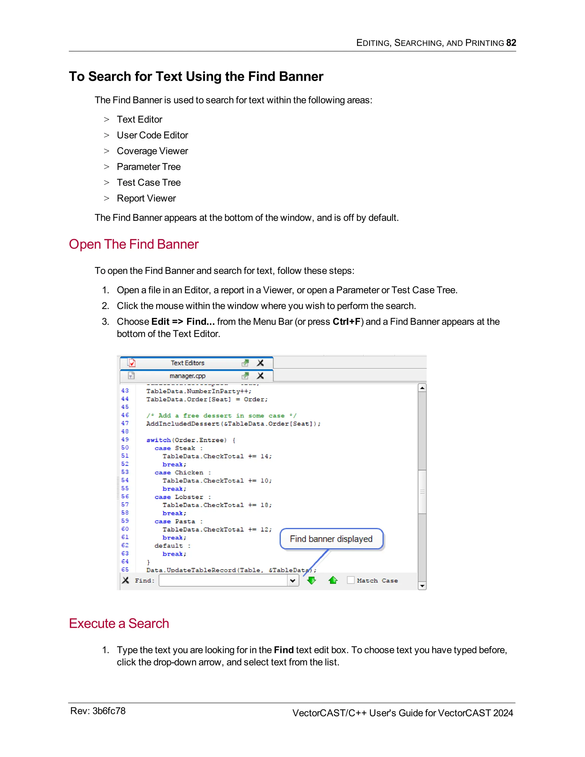 EDITING, SEARCHING, AND PRINTING 82
To Search for Text Using the Find Banner
The Find Banner is used to search for text within the following areas:
> Text Editor
> User Code Editor
> Coverage Viewer
> Parameter Tree
> Test Case Tree
> Report Viewer
The Find Banner appears at the bottom of the window, and is off by default.
Open The Find Banner
To open the Find Banner and search for text, follow these steps:
1. Open a file in an Editor, a report in a Viewer, or open a Parameter or Test Case Tree.
2. Click the mouse within the window where you wish to perform the search.
3. Choose Edit => Find... from the Menu Bar (or press Ctrl+F) and a Find Banner appears at the
bottom of the Text Editor.
Execute a Search
1. Type the text you are looking for in the Find text edit box. To choose text you have typed before,
click the drop-down arrow, and select text from the list.
Rev: 3b6fc78 VectorCAST/C++ User's Guide for VectorCAST 2024
 