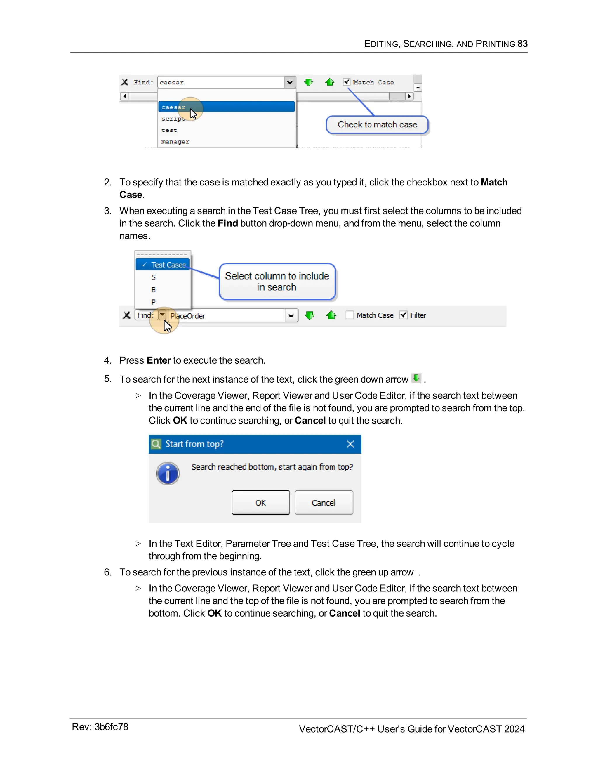 EDITING, SEARCHING, AND PRINTING 83
2. To specify that the case is matched exactly as you typed it, click the checkbox next to Match
Case.
3. When executing a search in the Test Case Tree, you must first select the columns to be included
in the search. Click the Find button drop-down menu, and from the menu, select the column
names.
4. Press Enter to execute the search.
5. To search for the next instance of the text, click the green down arrow .
> In the Coverage Viewer, Report Viewer and User Code Editor, if the search text between
the current line and the end of the file is not found, you are prompted to search from the top.
Click OK to continue searching, or Cancel to quit the search.
> In the Text Editor, Parameter Tree and Test Case Tree, the search will continue to cycle
through from the beginning.
6. To search for the previous instance of the text, click the green up arrow .
> In the Coverage Viewer, Report Viewer and User Code Editor, if the search text between
the current line and the top of the file is not found, you are prompted to search from the
bottom. Click OK to continue searching, or Cancel to quit the search.
Rev: 3b6fc78 VectorCAST/C++ User's Guide for VectorCAST 2024
 