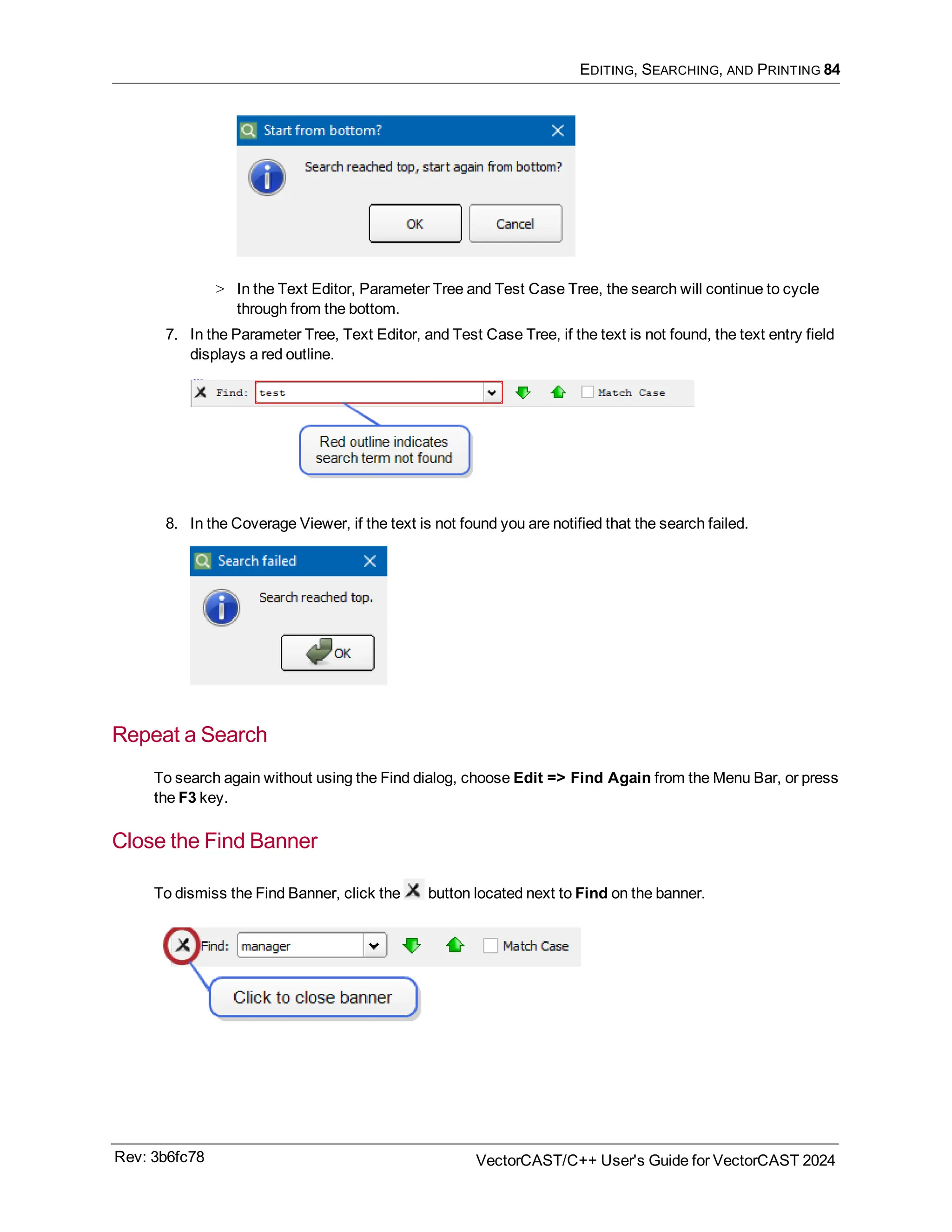 EDITING, SEARCHING, AND PRINTING 84
> In the Text Editor, Parameter Tree and Test Case Tree, the search will continue to cycle
through from the bottom.
7. In the Parameter Tree, Text Editor, and Test Case Tree, if the text is not found, the text entry field
displays a red outline.
8. In the Coverage Viewer, if the text is not found you are notified that the search failed.
Repeat a Search
To search again without using the Find dialog, choose Edit => Find Again from the Menu Bar, or press
the F3 key.
Close the Find Banner
To dismiss the Find Banner, click the button located next to Find on the banner.
Rev: 3b6fc78 VectorCAST/C++ User's Guide for VectorCAST 2024
 