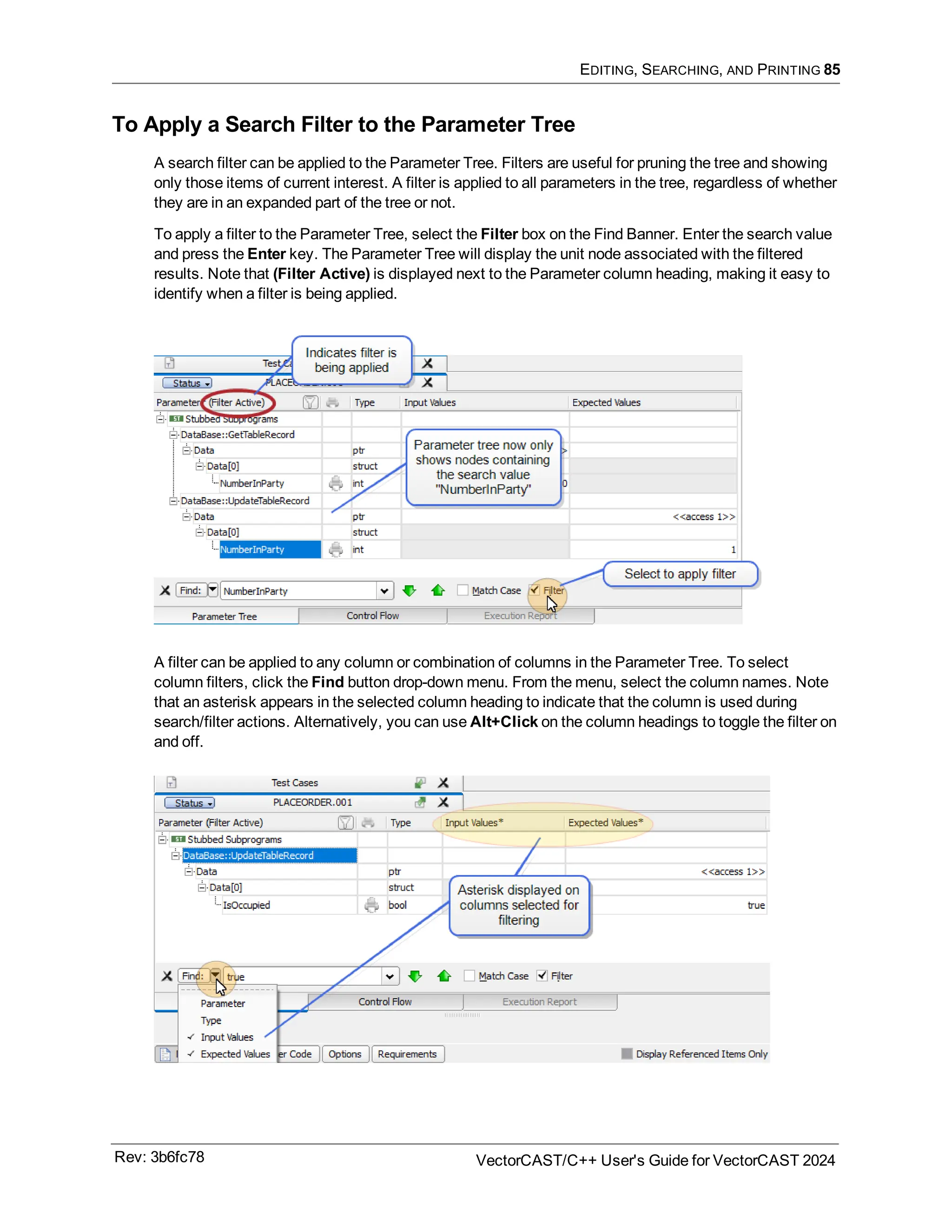 EDITING, SEARCHING, AND PRINTING 85
To Apply a Search Filter to the Parameter Tree
A search filter can be applied to the Parameter Tree. Filters are useful for pruning the tree and showing
only those items of current interest. A filter is applied to all parameters in the tree, regardless of whether
they are in an expanded part of the tree or not.
To apply a filter to the Parameter Tree, select the Filter box on the Find Banner. Enter the search value
and press the Enter key. The Parameter Tree will display the unit node associated with the filtered
results. Note that (Filter Active) is displayed next to the Parameter column heading, making it easy to
identify when a filter is being applied.
A filter can be applied to any column or combination of columns in the Parameter Tree. To select
column filters, click the Find button drop-down menu. From the menu, select the column names. Note
that an asterisk appears in the selected column heading to indicate that the column is used during
search/filter actions. Alternatively, you can use Alt+Click on the column headings to toggle the filter on
and off.
Rev: 3b6fc78 VectorCAST/C++ User's Guide for VectorCAST 2024
 