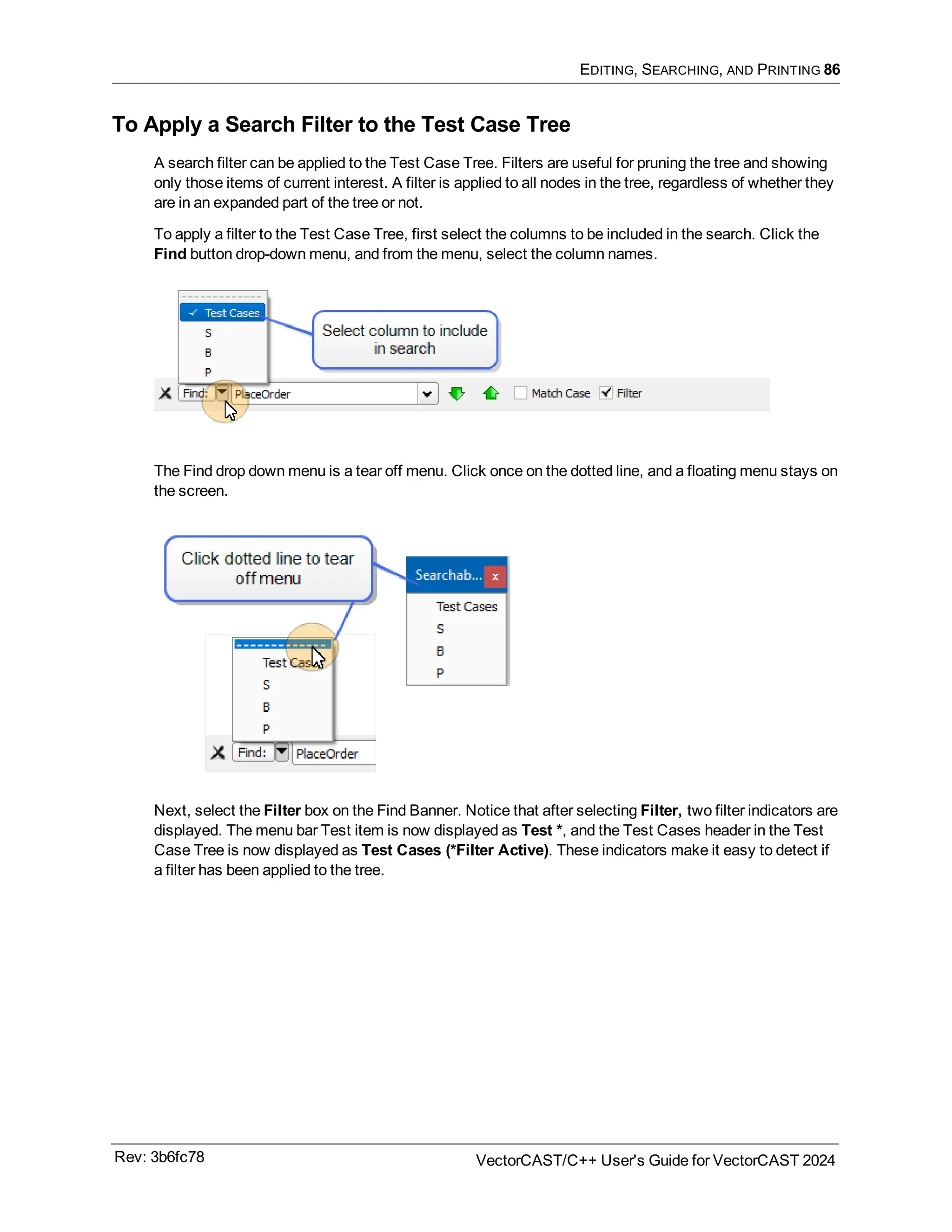 EDITING, SEARCHING, AND PRINTING 86
To Apply a Search Filter to the Test Case Tree
A search filter can be applied to the Test Case Tree. Filters are useful for pruning the tree and showing
only those items of current interest. A filter is applied to all nodes in the tree, regardless of whether they
are in an expanded part of the tree or not.
To apply a filter to the Test Case Tree, first select the columns to be included in the search. Click the
Find button drop-down menu, and from the menu, select the column names.
The Find drop down menu is a tear off menu. Click once on the dotted line, and a floating menu stays on
the screen.
Next, select the Filter box on the Find Banner. Notice that after selecting Filter, two filter indicators are
displayed. The menu bar Test item is now displayed as Test *, and the Test Cases header in the Test
Case Tree is now displayed as Test Cases (*Filter Active). These indicators make it easy to detect if
a filter has been applied to the tree.
Rev: 3b6fc78 VectorCAST/C++ User's Guide for VectorCAST 2024
 