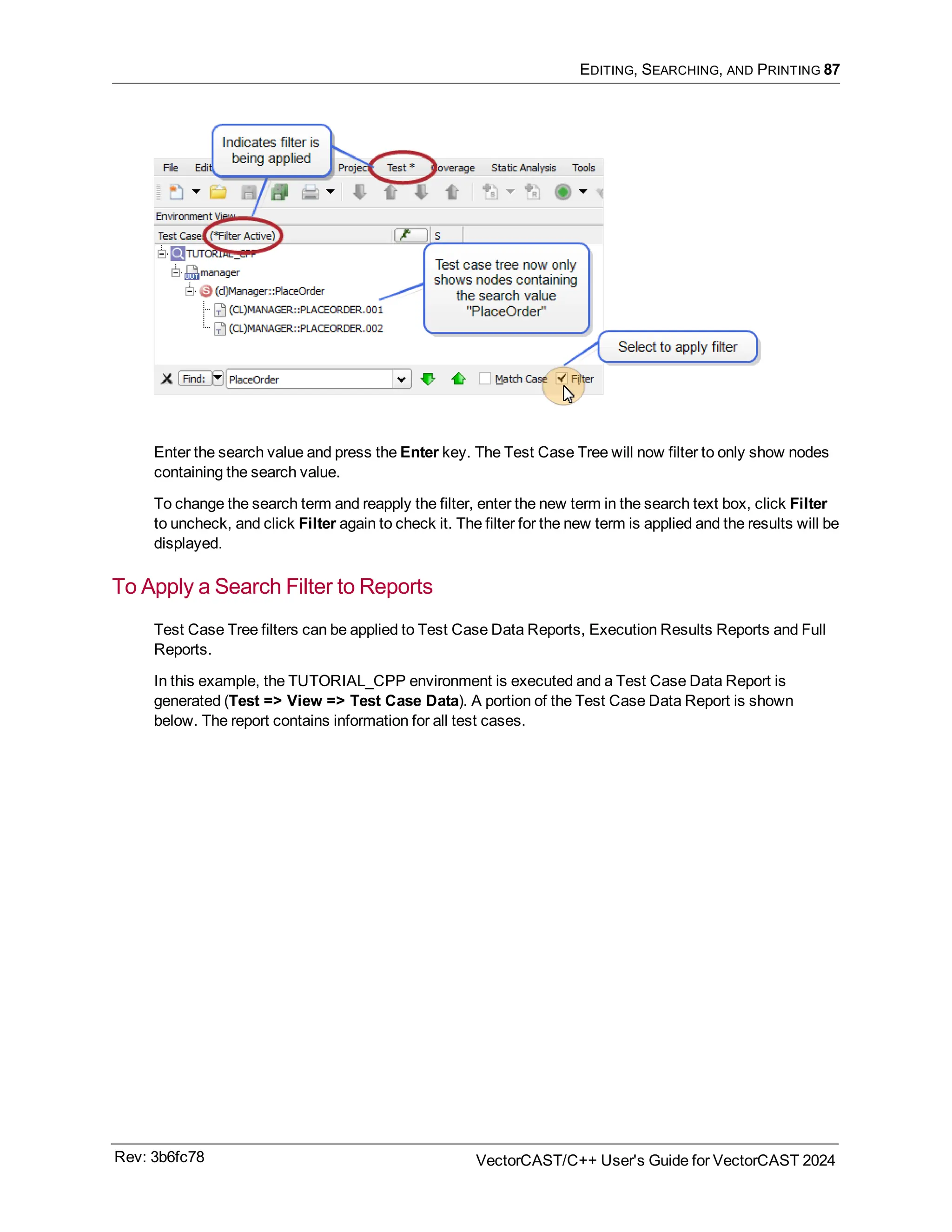 EDITING, SEARCHING, AND PRINTING 87
Enter the search value and press the Enter key. The Test Case Tree will now filter to only show nodes
containing the search value.
To change the search term and reapply the filter, enter the new term in the search text box, click Filter
to uncheck, and click Filter again to check it. The filter for the new term is applied and the results will be
displayed.
To Apply a Search Filter to Reports
Test Case Tree filters can be applied to Test Case Data Reports, Execution Results Reports and Full
Reports.
In this example, the TUTORIAL_CPP environment is executed and a Test Case Data Report is
generated (Test => View => Test Case Data). A portion of the Test Case Data Report is shown
below. The report contains information for all test cases.
Rev: 3b6fc78 VectorCAST/C++ User's Guide for VectorCAST 2024
 