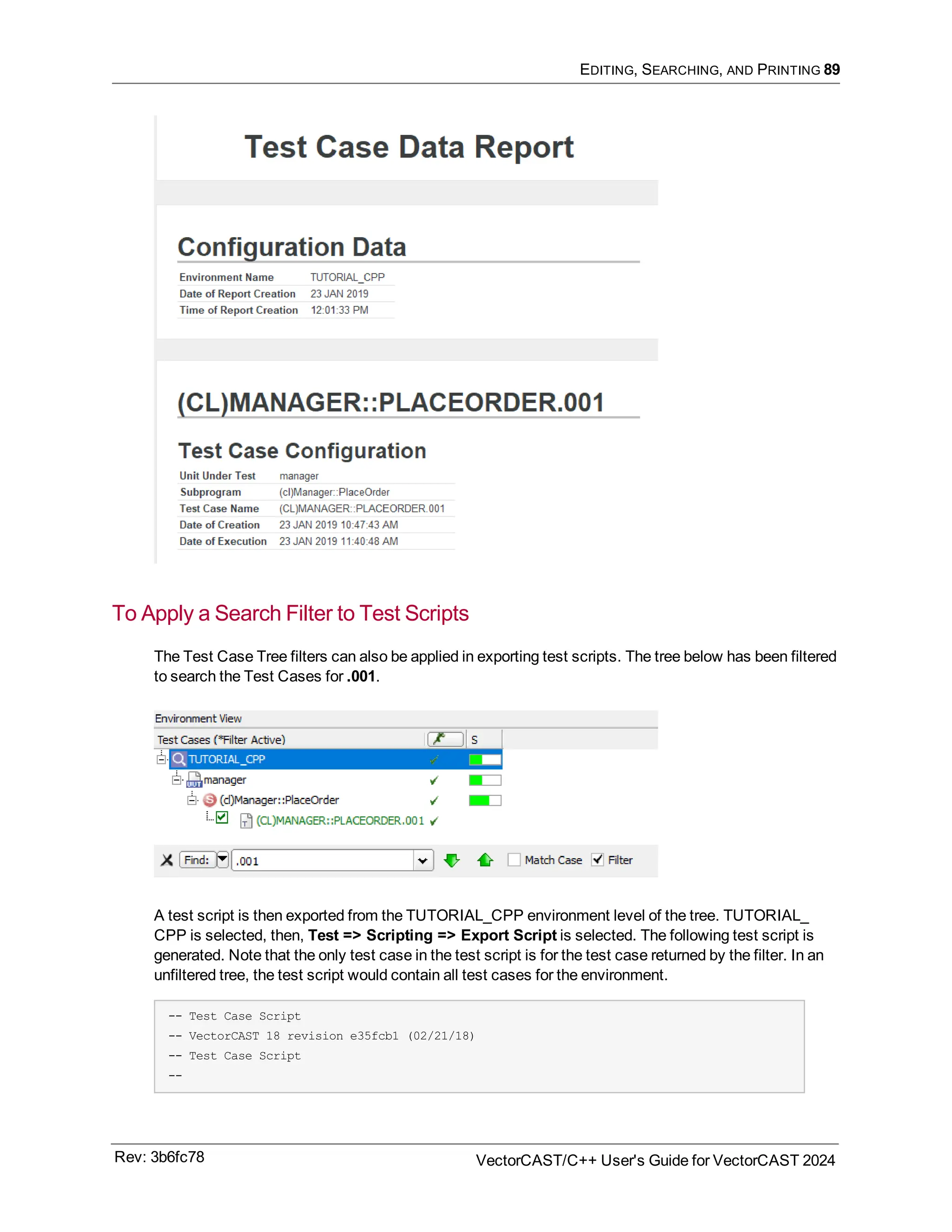 EDITING, SEARCHING, AND PRINTING 89
To Apply a Search Filter to Test Scripts
The Test Case Tree filters can also be applied in exporting test scripts. The tree below has been filtered
to search the Test Cases for .001.
A test script is then exported from the TUTORIAL_CPP environment level of the tree. TUTORIAL_
CPP is selected, then, Test => Scripting => Export Script is selected. The following test script is
generated. Note that the only test case in the test script is for the test case returned by the filter. In an
unfiltered tree, the test script would contain all test cases for the environment.
-- Test Case Script
-- VectorCAST 18 revision e35fcb1 (02/21/18)
-- Test Case Script
--
Rev: 3b6fc78 VectorCAST/C++ User's Guide for VectorCAST 2024
 
