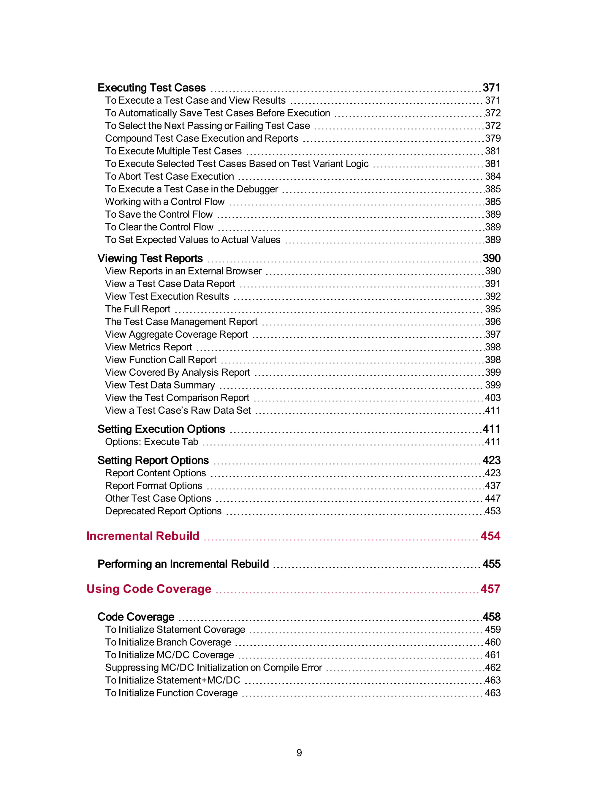 Executing Test Cases 371
To Execute a Test Case and View Results 371
To Automatically Save Test Cases Before Execution 372
To Select the Next Passing or Failing Test Case 372
Compound Test Case Execution and Reports 379
To Execute Multiple Test Cases 381
To Execute Selected Test Cases Based on Test Variant Logic 381
To Abort Test Case Execution 384
To Execute a Test Case in the Debugger 385
Working with a Control Flow 385
To Save the Control Flow 389
To Clear the Control Flow 389
To Set Expected Values to Actual Values 389
Viewing Test Reports 390
View Reports in an External Browser 390
View a Test Case Data Report 391
View Test Execution Results 392
The Full Report 395
The Test Case Management Report 396
View Aggregate Coverage Report 397
View Metrics Report 398
View Function Call Report 398
View Covered By Analysis Report 399
View Test Data Summary 399
View the Test Comparison Report 403
View a Test Case’s Raw Data Set 411
Setting Execution Options 411
Options: Execute Tab 411
Setting Report Options 423
Report Content Options 423
Report Format Options 437
Other Test Case Options 447
Deprecated Report Options 453
Incremental Rebuild 454
Performing an Incremental Rebuild 455
Using Code Coverage 457
Code Coverage 458
To Initialize Statement Coverage 459
To Initialize Branch Coverage 460
To Initialize MC/DC Coverage 461
Suppressing MC/DC Initialization on Compile Error 462
To Initialize Statement+MC/DC 463
To Initialize Function Coverage 463
9
 