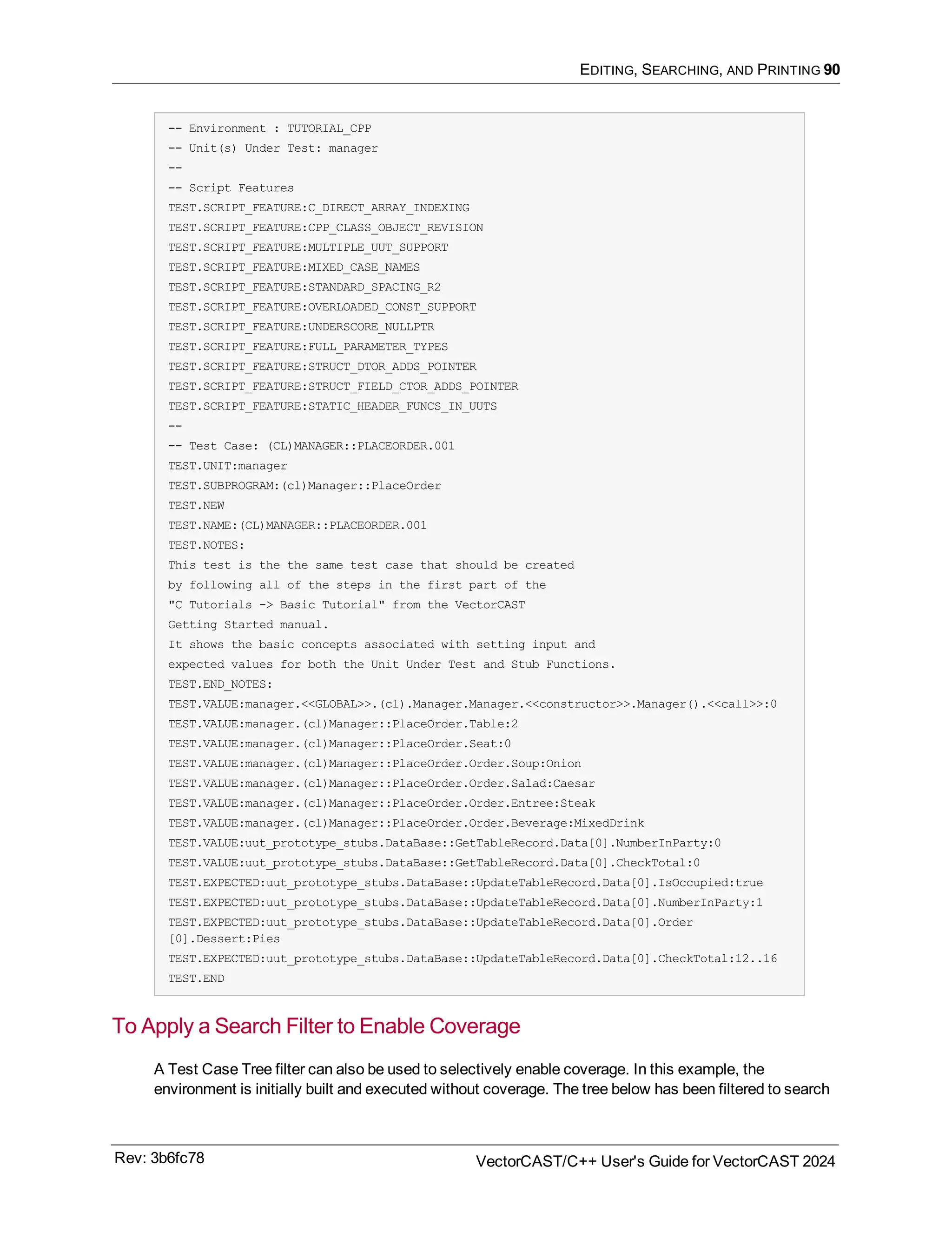 EDITING, SEARCHING, AND PRINTING 90
-- Environment : TUTORIAL_CPP
-- Unit(s) Under Test: manager
--
-- Script Features
TEST.SCRIPT_FEATURE:C_DIRECT_ARRAY_INDEXING
TEST.SCRIPT_FEATURE:CPP_CLASS_OBJECT_REVISION
TEST.SCRIPT_FEATURE:MULTIPLE_UUT_SUPPORT
TEST.SCRIPT_FEATURE:MIXED_CASE_NAMES
TEST.SCRIPT_FEATURE:STANDARD_SPACING_R2
TEST.SCRIPT_FEATURE:OVERLOADED_CONST_SUPPORT
TEST.SCRIPT_FEATURE:UNDERSCORE_NULLPTR
TEST.SCRIPT_FEATURE:FULL_PARAMETER_TYPES
TEST.SCRIPT_FEATURE:STRUCT_DTOR_ADDS_POINTER
TEST.SCRIPT_FEATURE:STRUCT_FIELD_CTOR_ADDS_POINTER
TEST.SCRIPT_FEATURE:STATIC_HEADER_FUNCS_IN_UUTS
--
-- Test Case: (CL)MANAGER::PLACEORDER.001
TEST.UNIT:manager
TEST.SUBPROGRAM:(cl)Manager::PlaceOrder
TEST.NEW
TEST.NAME:(CL)MANAGER::PLACEORDER.001
TEST.NOTES:
This test is the the same test case that should be created
by following all of the steps in the first part of the
"C Tutorials -> Basic Tutorial" from the VectorCAST
Getting Started manual.
It shows the basic concepts associated with setting input and
expected values for both the Unit Under Test and Stub Functions.
TEST.END_NOTES:
TEST.VALUE:manager.<<GLOBAL>>.(cl).Manager.Manager.<<constructor>>.Manager().<<call>>:0
TEST.VALUE:manager.(cl)Manager::PlaceOrder.Table:2
TEST.VALUE:manager.(cl)Manager::PlaceOrder.Seat:0
TEST.VALUE:manager.(cl)Manager::PlaceOrder.Order.Soup:Onion
TEST.VALUE:manager.(cl)Manager::PlaceOrder.Order.Salad:Caesar
TEST.VALUE:manager.(cl)Manager::PlaceOrder.Order.Entree:Steak
TEST.VALUE:manager.(cl)Manager::PlaceOrder.Order.Beverage:MixedDrink
TEST.VALUE:uut_prototype_stubs.DataBase::GetTableRecord.Data[0].NumberInParty:0
TEST.VALUE:uut_prototype_stubs.DataBase::GetTableRecord.Data[0].CheckTotal:0
TEST.EXPECTED:uut_prototype_stubs.DataBase::UpdateTableRecord.Data[0].IsOccupied:true
TEST.EXPECTED:uut_prototype_stubs.DataBase::UpdateTableRecord.Data[0].NumberInParty:1
TEST.EXPECTED:uut_prototype_stubs.DataBase::UpdateTableRecord.Data[0].Order
[0].Dessert:Pies
TEST.EXPECTED:uut_prototype_stubs.DataBase::UpdateTableRecord.Data[0].CheckTotal:12..16
TEST.END
To Apply a Search Filter to Enable Coverage
A Test Case Tree filter can also be used to selectively enable coverage. In this example, the
environment is initially built and executed without coverage. The tree below has been filtered to search
Rev: 3b6fc78 VectorCAST/C++ User's Guide for VectorCAST 2024
 