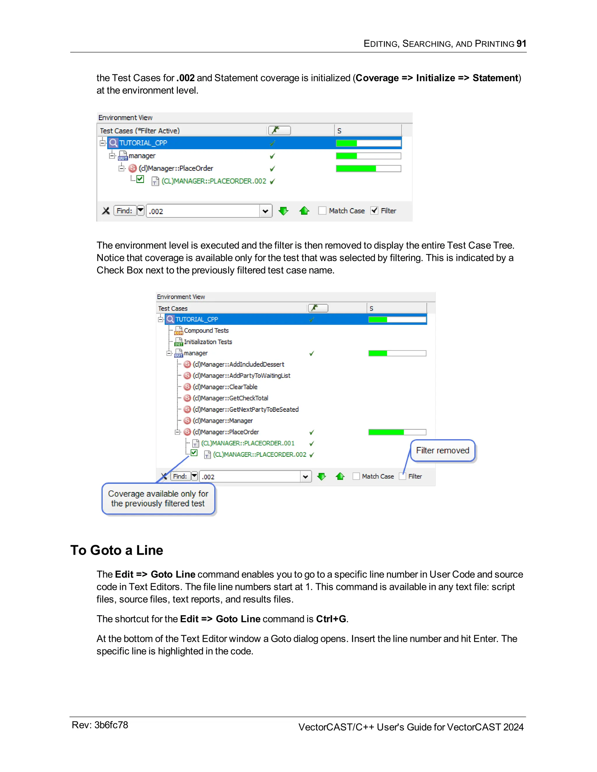 EDITING, SEARCHING, AND PRINTING 91
the Test Cases for .002 and Statement coverage is initialized (Coverage => Initialize => Statement)
at the environment level.
The environment level is executed and the filter is then removed to display the entire Test Case Tree.
Notice that coverage is available only for the test that was selected by filtering. This is indicated by a
Check Box next to the previously filtered test case name.
To Goto a Line
The Edit => Goto Line command enables you to go to a specific line number in User Code and source
code in Text Editors. The file line numbers start at 1. This command is available in any text file: script
files, source files, text reports, and results files.
The shortcut for the Edit => Goto Line command is Ctrl+G.
At the bottom of the Text Editor window a Goto dialog opens. Insert the line number and hit Enter. The
specific line is highlighted in the code.
Rev: 3b6fc78 VectorCAST/C++ User's Guide for VectorCAST 2024
 