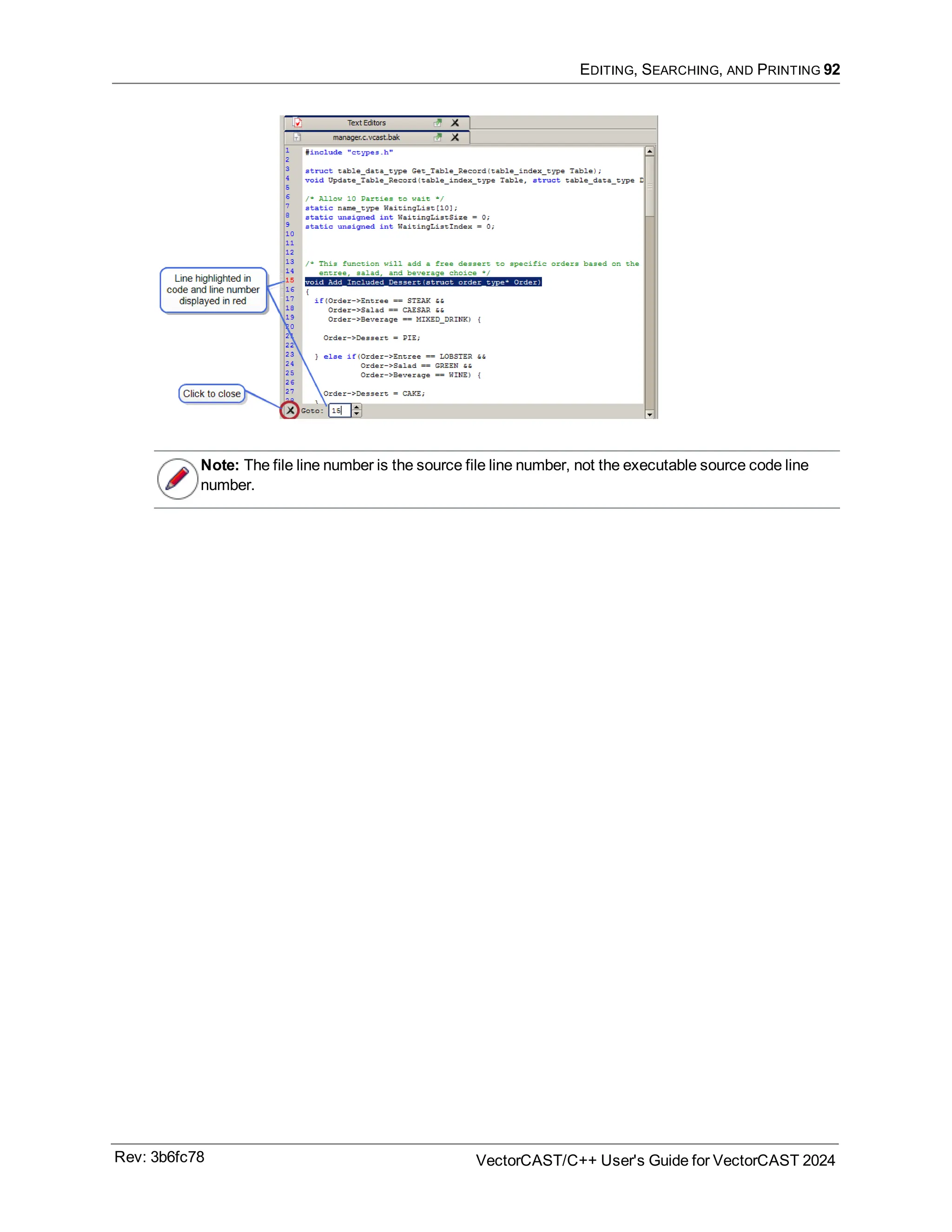 EDITING, SEARCHING, AND PRINTING 92
Note: The file line number is the source file line number, not the executable source code line
number.
Rev: 3b6fc78 VectorCAST/C++ User's Guide for VectorCAST 2024
 