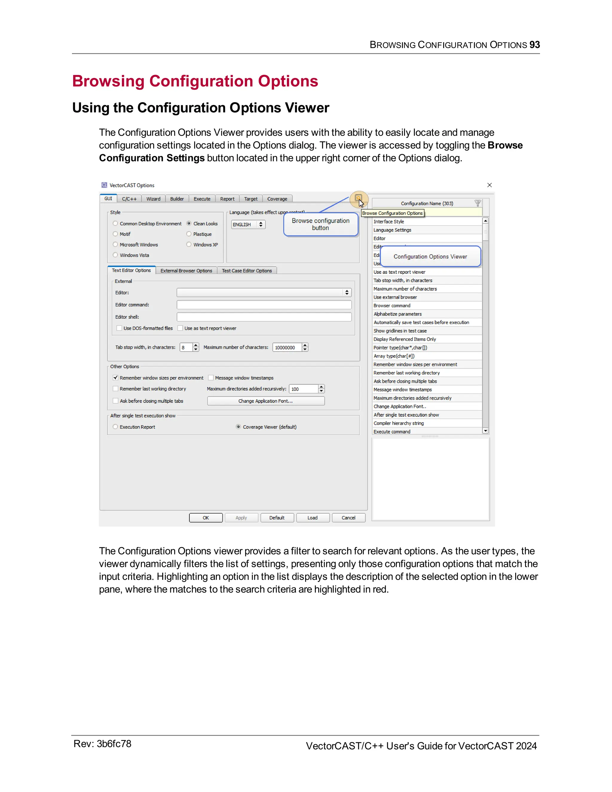 BROWSING CONFIGURATION OPTIONS 93
Browsing Configuration Options
Using the Configuration Options Viewer
The Configuration Options Viewer provides users with the ability to easily locate and manage
configuration settings located in the Options dialog. The viewer is accessed by toggling the Browse
Configuration Settings button located in the upper right corner of the Options dialog.
The Configuration Options viewer provides a filter to search for relevant options. As the user types, the
viewer dynamically filters the list of settings, presenting only those configuration options that match the
input criteria. Highlighting an option in the list displays the description of the selected option in the lower
pane, where the matches to the search criteria are highlighted in red.
Rev: 3b6fc78 VectorCAST/C++ User's Guide for VectorCAST 2024
 