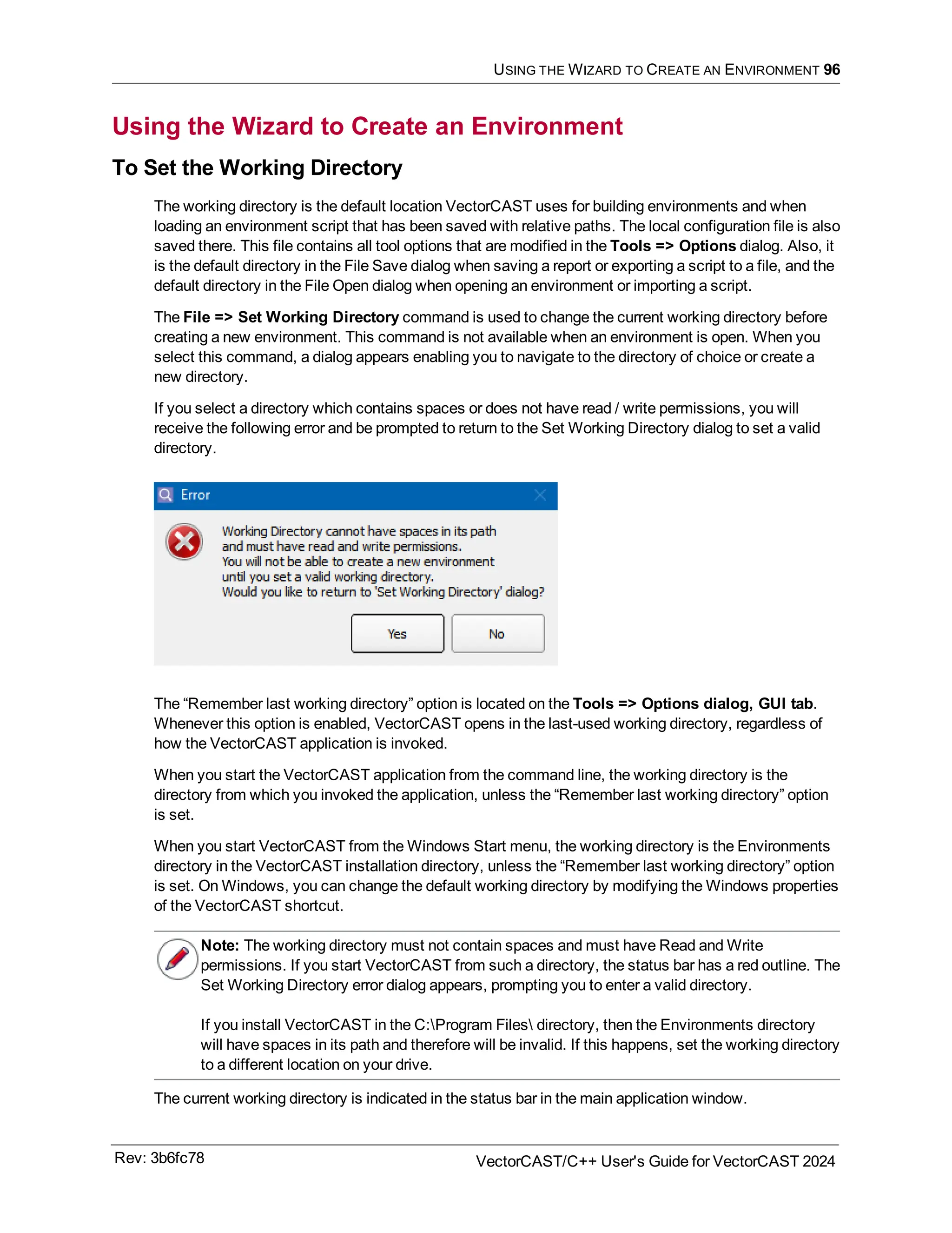 USING THE WIZARD TO CREATE AN ENVIRONMENT 96
Using the Wizard to Create an Environment
To Set the Working Directory
The working directory is the default location VectorCAST uses for building environments and when
loading an environment script that has been saved with relative paths. The local configuration file is also
saved there. This file contains all tool options that are modified in the Tools => Options dialog. Also, it
is the default directory in the File Save dialog when saving a report or exporting a script to a file, and the
default directory in the File Open dialog when opening an environment or importing a script.
The File => Set Working Directory command is used to change the current working directory before
creating a new environment. This command is not available when an environment is open. When you
select this command, a dialog appears enabling you to navigate to the directory of choice or create a
new directory.
If you select a directory which contains spaces or does not have read / write permissions, you will
receive the following error and be prompted to return to the Set Working Directory dialog to set a valid
directory.
The “Remember last working directory” option is located on the Tools => Options dialog, GUI tab.
Whenever this option is enabled, VectorCAST opens in the last-used working directory, regardless of
how the VectorCAST application is invoked.
When you start the VectorCAST application from the command line, the working directory is the
directory from which you invoked the application, unless the “Remember last working directory” option
is set.
When you start VectorCAST from the Windows Start menu, the working directory is the Environments
directory in the VectorCAST installation directory, unless the “Remember last working directory” option
is set. On Windows, you can change the default working directory by modifying the Windows properties
of the VectorCAST shortcut.
Note: The working directory must not contain spaces and must have Read and Write
permissions. If you start VectorCAST from such a directory, the status bar has a red outline. The
Set Working Directory error dialog appears, prompting you to enter a valid directory.
If you install VectorCAST in the C:Program Files directory, then the Environments directory
will have spaces in its path and therefore will be invalid. If this happens, set the working directory
to a different location on your drive.
The current working directory is indicated in the status bar in the main application window.
Rev: 3b6fc78 VectorCAST/C++ User's Guide for VectorCAST 2024
 