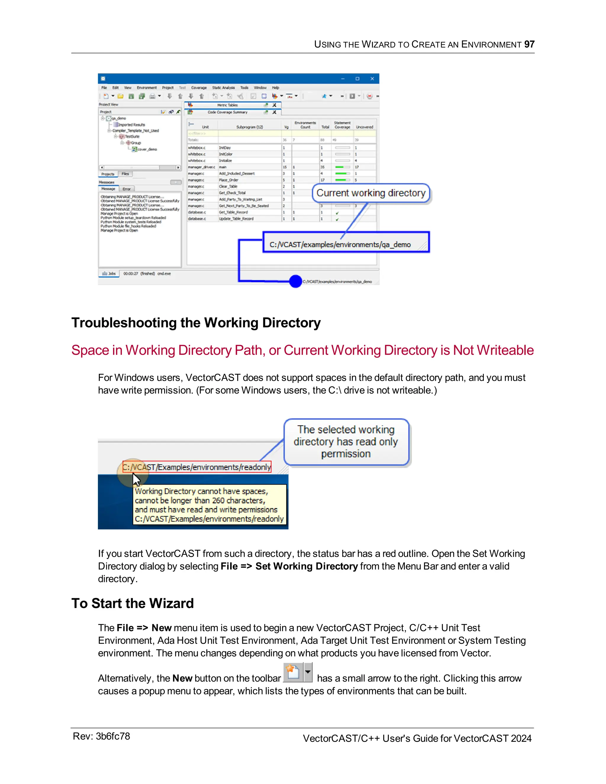 USING THE WIZARD TO CREATE AN ENVIRONMENT 97
Troubleshooting the Working Directory
Space in Working Directory Path, or Current Working Directory is Not Writeable
For Windows users, VectorCAST does not support spaces in the default directory path, and you must
have write permission. (For some Windows users, the C: drive is not writeable.)
If you start VectorCAST from such a directory, the status bar has a red outline. Open the Set Working
Directory dialog by selecting File => Set Working Directory from the Menu Bar and enter a valid
directory.
To Start the Wizard
The File => New menu item is used to begin a new VectorCAST Project, C/C++ Unit Test
Environment, Ada Host Unit Test Environment, Ada Target Unit Test Environment or System Testing
environment. The menu changes depending on what products you have licensed from Vector.
Alternatively, the New button on the toolbar has a small arrow to the right. Clicking this arrow
causes a popup menu to appear, which lists the types of environments that can be built.
Rev: 3b6fc78 VectorCAST/C++ User's Guide for VectorCAST 2024
 