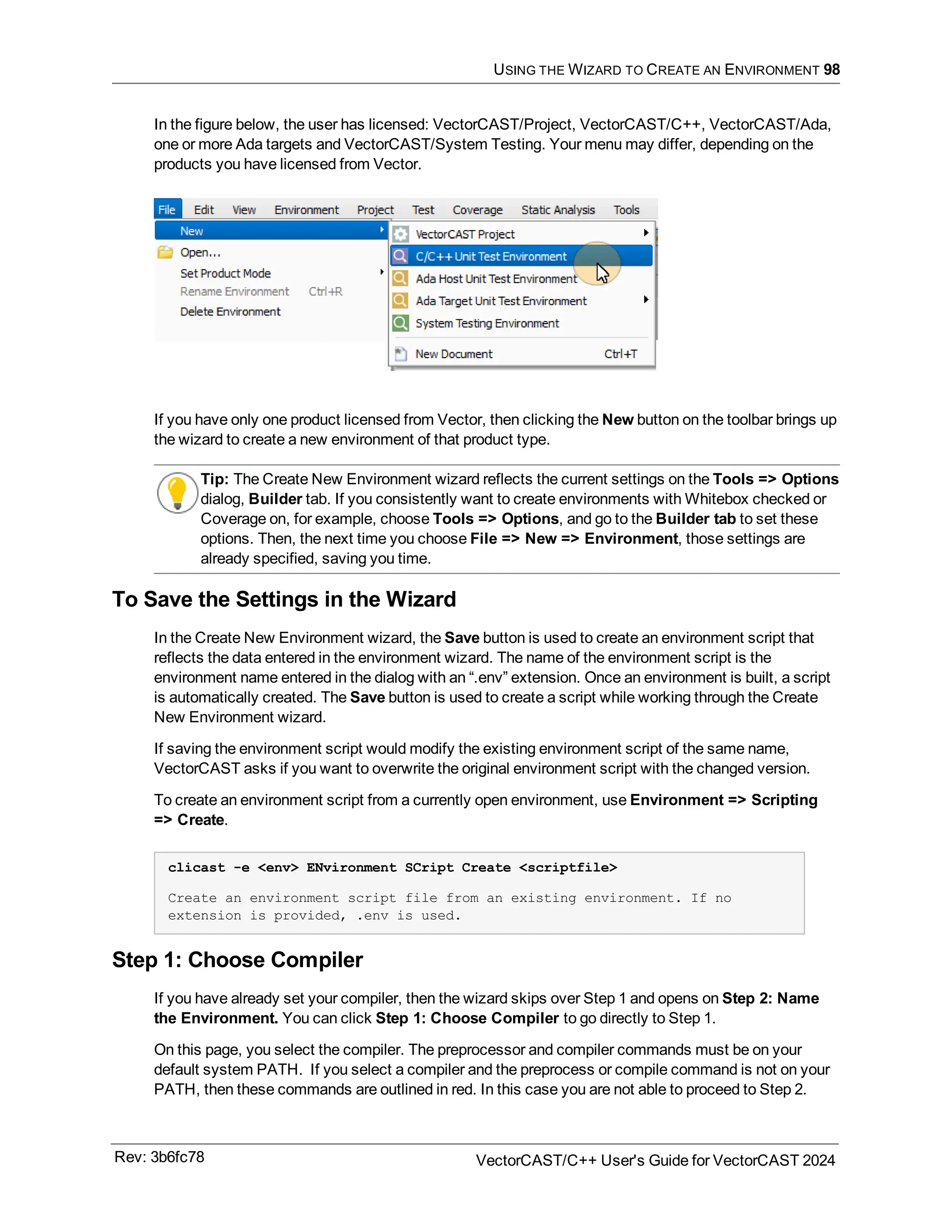 USING THE WIZARD TO CREATE AN ENVIRONMENT 98
In the figure below, the user has licensed: VectorCAST/Project, VectorCAST/C++, VectorCAST/Ada,
one or more Ada targets and VectorCAST/System Testing. Your menu may differ, depending on the
products you have licensed from Vector.
If you have only one product licensed from Vector, then clicking the New button on the toolbar brings up
the wizard to create a new environment of that product type.
Tip: The Create New Environment wizard reflects the current settings on the Tools => Options
dialog, Builder tab. If you consistently want to create environments with Whitebox checked or
Coverage on, for example, choose Tools => Options, and go to the Builder tab to set these
options. Then, the next time you choose File => New => Environment, those settings are
already specified, saving you time.
To Save the Settings in the Wizard
In the Create New Environment wizard, the Save button is used to create an environment script that
reflects the data entered in the environment wizard. The name of the environment script is the
environment name entered in the dialog with an “.env” extension. Once an environment is built, a script
is automatically created. The Save button is used to create a script while working through the Create
New Environment wizard.
If saving the environment script would modify the existing environment script of the same name,
VectorCAST asks if you want to overwrite the original environment script with the changed version.
To create an environment script from a currently open environment, use Environment => Scripting
=> Create.
clicast -e <env> ENvironment SCript Create <scriptfile>
Create an environment script file from an existing environment. If no
extension is provided, .env is used.
Step 1: Choose Compiler
If you have already set your compiler, then the wizard skips over Step 1 and opens on Step 2: Name
the Environment. You can click Step 1: Choose Compiler to go directly to Step 1.
On this page, you select the compiler. The preprocessor and compiler commands must be on your
default system PATH. If you select a compiler and the preprocess or compile command is not on your
PATH, then these commands are outlined in red. In this case you are not able to proceed to Step 2.
Rev: 3b6fc78 VectorCAST/C++ User's Guide for VectorCAST 2024
 
