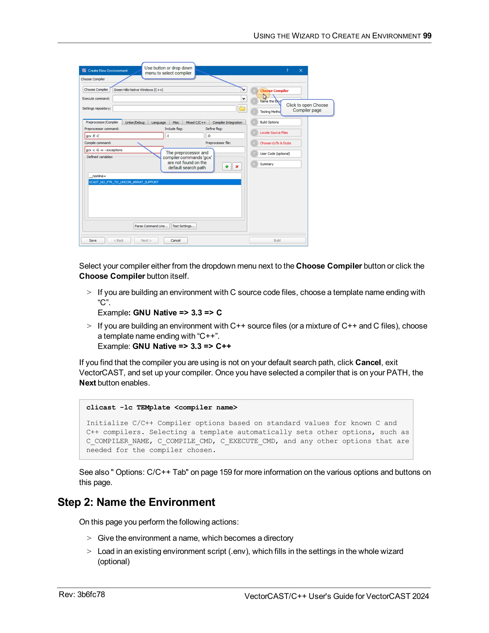 USING THE WIZARD TO CREATE AN ENVIRONMENT 99
Select your compiler either from the dropdown menu next to the Choose Compiler button or click the
Choose Compiler button itself.
> If you are building an environment with C source code files, choose a template name ending with
“C”.
Example: GNU Native => 3.3 => C
> If you are building an environment with C++ source files (or a mixture of C++ and C files), choose
a template name ending with “C++”.
Example: GNU Native => 3.3 => C++
If you find that the compiler you are using is not on your default search path, click Cancel, exit
VectorCAST, and set up your compiler. Once you have selected a compiler that is on your PATH, the
Next button enables.
clicast -lc TEMplate <compiler name>
Initialize C/C++ Compiler options based on standard values for known C and
C++ compilers. Selecting a template automatically sets other options, such as
C_COMPILER_NAME, C_COMPILE_CMD, C_EXECUTE_CMD, and any other options that are
needed for the compiler chosen.
See also " Options: C/C++ Tab" on page 159 for more information on the various options and buttons on
this page.
Step 2: Name the Environment
On this page you perform the following actions:
> Give the environment a name, which becomes a directory
> Load in an existing environment script (.env), which fills in the settings in the whole wizard
(optional)
Rev: 3b6fc78 VectorCAST/C++ User's Guide for VectorCAST 2024
 