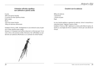 Antipasti e Sfizi

                 Frittatine all’erba cipollina                                               Crostini con la salsiccia
                 con salmone e panna acida

6 uova                                                                 400 gr di salsiccia
250 ml di panna liquida                                                1 stracchino
2 cucchiai di erba cipollina tritata                                   1 filone di pane
Sale e pepe                                                            Pepe
Burro
125 ml di creme fraiche                                                In una ciotola spellare e sgranare la salsiccia. Unire lo stracchino e
100 gr di salmone affumicato                                           mescolare bene. Tagliare il pane a fette.
                                                                       Scaldare il forno a 180°. Spalmare la crema sulle fette di pane, di-
Scaldare il forno a 160°. Amalgamare in una ciotola le uova, la pan-   sporle su una teglia da forno e passare in forno per una decina di
na e l’erba cipollina sale e pepe.                                     minuti.
Versare in 12 stampini da muffins imburrati e infornare per 15 mi-
nuti o fino a che saranno solide. Sfornare e far raffreddare un po’.
Servirle con salmone affumicato e un cucchiaio di creme fraiche.




28                                                                                                     Dalla cucina del casale del Vecchio Olmo   29
 