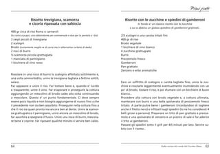 Primi piatti

                 Risotto trevigiana, scamorza                                       Risotto con le zucchine e spiedini di gamberoni
                e cicoria ripassata con salsiccia                                               In fondo e’ un classico risotto con le zucchine
                                                                                        a cui si abbina un goloso spiedino di gamberoni gratinati..
400 gr circa di riso Roma o carnaroli
(io conto a pugni, uno abbondante per commensale e due per la pentola e i bis)   2/3 scalogni e una carota tritati fini
3 cespi piccoli di trevigiana                                                    400 gr di riso
2 scalogni                                                                       Brodo vegetale
Brodo (ovviamente meglio se di carne ma in alternativa va bene di dado)          1 bicchiere di vino bianco
2 noci di burro                                                                  4 zucchine grattugiate
½ scamorza piccola grattugiata                                                   Burro
1 manciata di parmigiano                                                         Prezzemolo fresco
1 bicchiere di vino rosso                                                        Gamberoni
                                                                                 Pan grattato
                                                                                 Zenzero e erbe aromatiche
Rosolare in una noce di burro lo scalogno affettato sottilmente e,
una volta ammorbidito, unire la trevigiana tagliata a fettine sottili,
salare.                                                                          Fare un soffritto di scalogno e carota tagliata fine, unire le zuc-
Far appassire e unire il riso. Far tostare bene e, quando e’ lucido              chine e rosolarle leggermente eventualmente inumidendo con un
e trasparente, unire il vino. Far evaporare e proseguire la cottura              po’ di brodo, tostare il riso, e poi sfumare con un bicchiere di buon
aggiungendo un mescolino di brodo caldo alla volta continuando                   bianco..
a mescolare. Questo e’ un punto fondamentale. Ci deve sempre                     Procedere alla cottura con brodo vegetale e, a cottura ultimata,
essere poco liquido e non bisogna aggiungerne di nuovo fino a che                mantecare con burro e una bella spolverata di prezzemolo fresco
il precedente non sia ben assorbito. Proseguire nella cottura fino a             tritato. A parte pulire bene i gamberoni (ricordandovi di togliere
che il riso sia quasi pronto ma ancora ben al dente. Unire la scamor-            anche il filetto nero) e infilzarli sugli spiedini (io ne ho considerati 4
za grattugiata e il parmigiano, unire ancora un mescolino di brodo,              belli grossi a persona). Preparare un trito di pan grattato e prezze-
far assorbire e spegnere il fuoco. Unire una noce di burro, mescola-             molo e una spolverata di zenzero e un pizzico di sale e far aderire
re bene e coprire. Far riposare qualche minuto e servire ben caldo.              il trito ai gamberoni.
                                                                                 Passare gli spiedini sotto il grill per 4/5 minuti per lato. Servire su-
                                                                                 bito con il risotto..




64                                                                                                                Dalla cucina del casale del Vecchio Olmo   65
 