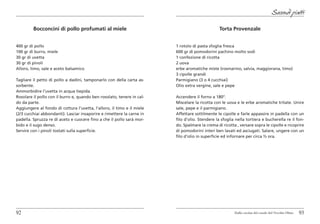 Secondi piatti

         Bocconcini di pollo profumati al miele                                                 Torta Provenzale


400 gr di pollo                                                         1 rotolo di pasta sfoglia fresca
100 gr di burro, miele                                                  600 gr di pomodorini pachino molto sodi
30 gr di uvetta                                                         1 confezione di ricotta
30 gr di pinoli                                                         2 uova
Alloro, timo, sale e aceto balsamico                                    erbe aromatiche miste (rosmarino, salvia, maggiorana, timo)
                                                                        3 cipolle grandi
Tagliare il petto di pollo a dadini, tamponarlo con della carta as-     Parmigiano (3 o 4 cucchiai)
sorbente.                                                               Olio extra vergine, sale e pepe
Ammorbidire l’uvetta in acqua tiepida.
Rosolare il pollo con il burro e, quando ben rosolato, tenere in cal-   Accendere il forno a 180°.
do da parte.                                                            Miscelare la ricotta con le uova e le erbe aromatiche tritate. Unire
Aggiungere al fondo di cottura l’uvetta, l’alloro, il timo e il miele   sale, pepe e il parmigiano.
(2/3 cucchiai abbondanti). Lasciar insaporire e rimettere la carne in   Affettare sottilmente le cipolle e farle appassire in padella con un
padella. Spruzza re di aceto e cuocere fino a che il pollo sarà mor-    filo d’olio. Stendere la sfoglia nella tortiera e bucherella re il fon-
bido e il sugo denso.                                                   do. Spalmare la crema di ricotta , versare sopra le cipolle e ricoprire
Servire con i pinoli tostati sulla superficie.                          di pomodorini interi ben lavati ed asciugati. Salare, ungere con un
                                                                        filo d’olio in superficie ed infornare per circa ½ ora.




92                                                                                                      Dalla cucina del casale del Vecchio Olmo   93
 