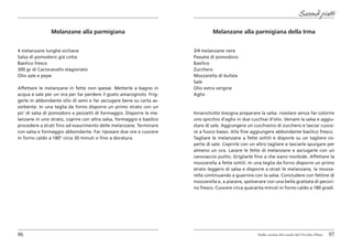 Secondi piatti

                Melanzane alla parmigiana                                       Melanzane alla parmigiana della Irma


4 melanzane lunghe siciliane                                           3/4 melanzane nere
Salsa di pomodoro già cotta                                            Passata di pomodoro
Basilico fresco                                                        Basilico
300 gr di Caciocavallo stagionato                                      Zucchero
Olio sale e pepe                                                       Mozzarella di bufala
                                                                       Sale
Affettare le melanzane in fette non spesse. Metterle a bagno in        Olio extra vergine
acqua e sale per un ora per far perdere il gusto amarognolo. Frig-     Aglio
gerle in abbondante olio di semi e far asciugare bene su carta as-
sorbente. In una teglia da forno disporre un primo strato con un
po’ di salsa di pomodoro e pezzetti di formaggio. Disporre le me-      Innanzitutto bisogna preparare la salsa. rosolare senza far colorire
lanzane in uno strato, coprire con altra salsa, formaggio e basilico   uno spicchio d’aglio in due cucchiai d’olio. Versare la salsa e aggiu-
procedere a strati fino ad esaurimento delle melanzane. Terminare      stare di sale. Aggiungere un cucchiaino di zucchero e lasciar cuoce-
con salsa e formaggio abbondante. Far riposare due ore e cuocere       re a fuoco basso. Alla fine aggiungere abbondante basilico fresco.
in forno caldo a 180° circa 30 minuti o fino a doratura.               Tagliare le melanzane a fette sottili e disporle su un tagliere co-
                                                                       perte di sale. Coprirle con un altro tagliere e lasciarle spurgare per
                                                                       almeno un ora. Lavare le fette di melanzane e asciugarle con un
                                                                       canovaccio pulito. Grigliarle fino a che siano morbide. Affettare la
                                                                       mozzarella a fette sottili. In una teglia da forno disporre un primo
                                                                       strato leggero di salsa e disporre a strati le melanzane, la mozza-
                                                                       rella continuando a guarnire con la salsa. Concludere con fettine di
                                                                       mozzarella e, a piacere, spolverare con una bella grattata di pecori-
                                                                       no fresco. Cuocere circa quaranta minuti in forno caldo a 180 gradi.




96                                                                                                     Dalla cucina del casale del Vecchio Olmo   97
 