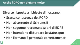 29 / 33
Anche i DPO non aiutano molto
Diverse risposte a richieste dimostrano:
●
Scarsa conoscenza del RGPD
●
Non al corrente di Schrems II
●
Non seguono raccomandazioni di EDPB
●
Non intendono disturbare lo status quo
●
Non formano il personale correttamente
 