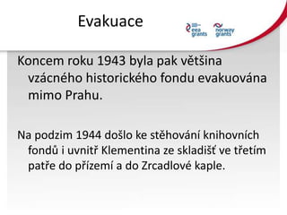 Evakuace
Koncem roku 1943 byla pak většina
vzácného historického fondu evakuována
mimo Prahu.
Na podzim 1944 došlo ke stěh...