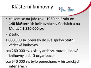 Klášterní knihovny
• celkem se na jaře roku 1950 nalézalo ve
140 klášterních knihovnách v Čechách a na
Moravě 1 820 000 sv...