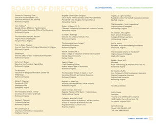 BOARD OF DIRECTORS                                                                                      SM ART B EG I N N I N G S | VI RG I N IA E AR LY C H I LD H OO D FOU N DATIO N



Thomas N. Chewning, Chair                                  Brigadier General John Douglass                                   Angelica D. Light, Secretary
Executive Vice President  CFO,                            US Air Force, Former Secretary of the Navy (Retired)              President  CEO, The Norfolk Foundation (retired)
Dominion Resources, Inc. (retired)                         President  CEO, Douglass Aerospace Group                         Norfolk, Virginia
Richmond, Virginia                                         Alexandria, Virginia
                                                                                                                             The Honorable L. Scott Lingamfelter*
Karin Addison*                                             Robert H. Dugger, Ph. D.                                          Virginia House of Delegates
Special Advisor, Children’s Transformation                 Chairman, Partnership for American’s Economic Success             Woodbridge, Virginia
Health  Human Resources, Office of the Governor           Alexandria, Virginia
Richmond, Virginia                                                                                                           Dr. Virginia L. McLaughlin
                                                           Dr. Mark E. Emblidge                                              Dean, School of Education
The Honorable Mamye E. Bacote*                             Director, The Literacy Institute, VCU                             College of William and Mary
Virginia House of Delegates                                Richmond, Virginia                                                Williamsburg, Virginia
Newport News, Virginia
                                                           The Honorable Laura Fornash*                                      Lori M. Morris
Peter A. Blake, Treasurer                                  Secretary of Education                                            President, Bruhn-Morris Family Foundation
Director, State Council of Higher Education for Virginia   Richmond, Virginia                                                Alexandria, Virginia
Richmond, Virginia
                                                           Mark R. Ginsberg, Ph. D.                                          The Honorable Charles D. Poindexter*
Zelda Boyd*                                                Dean, College of Education  Human Development                    Virginia House of Delegates
Director, Office of Early Childhood Development            George Mason University                                           Glade Hill, Virginia
Richmond, Virginia                                         Fairfax, Virginia
                                                                                                                             Pamela J. Royal, M.D.
Katherine E. Busser                                        Sarah G. Green                                                    President
Executive Vice President, Capital One                      Chief Operating Officer                                           Royal Dermatology  Aesthetic Skin Care, Inc.
Richmond, Virginia                                         Federal Reserve Bank of Richmond                                  Richmond, Virginia
                                                           Richmond, Virginia
Tim Butturini                                                                                                                Dr. Novella J. Ruffin
Executive VP  Regional President, Greater VA              The Honorable William A. Hazel, Jr., M.D.*                        Asst. Professor  Child Development Specialist
Wells Fargo                                                Secretary of Health and Human Resources                           Virginia Cooperative Extension
Richmond, Virginia                                         Richmond, Virginia                                                Virginia State University
                                                                                                                             Petersburg, Virginia
Adrian P. Chapman                                          Reginald N. Jones, Esq.
President  COO                                            Attorney, Williams Mullen Clark  Dobbins
Washington Gas                                             Richmond, Virginia                                                *Ex-officio Member
Springfield, Virginia
                                                           Glenn E. Kinard, Vice Chair
The Honorable James S. Cheng*                              Regional President, PNC Bank – Fredericksburg                      Kathy Glazer
Secretary of Commerce and Trade                            Fredericksburg, Virginia                                           President
Richmond, Virginia                                                                                                            Virginia Early Childhood Foundation
                                                           Colleen A. Kraft, M.D., FAAP                                       8001 Franklin Farms Drive, Suite 116
Stephan F. Clementi                                        Associate Professor of Pediatrics, VA Tech Carilion                Richmond, Virginia 23229
Community Partner                                          School of Medicine  Research Institute
Richmond, Virginia                                         Program Director, Carilion Clinic
                                                                                                                              kathy@vecf.org
                                                           Roanoke, Virginia
Ben J. Davenport, Jr.                                                                                                         Direct: 804.358.8323 x107
Chairman, First Piedmont Corporation                                                                                          Toll Free: 888.838.8323
Chatham, Virginia


                                                                                                                                                    A N N UA L R E P O R T 2 0 1 2   28
 