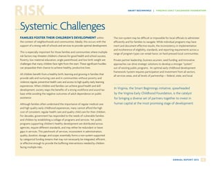 RISK                                                                                                SM ART B EG I N N I N G S | VI RG I N IA E AR LY C H I LD H OO D FOU N DATIO N




Systemic Challenges
FAMILIES FOSTER THEIR CHILDREN’S DEVELOPMENT within                                    The non-system may be difficult or impossible for local officials to administer
the context of neighborhoods and communities. Ideally, this occurs with the            efficiently and for families to navigate. While individual programs may have
support of a strong web of schools and services to provide optimal development.        merit and document effective results, the inconsistency in implementation
                                                                                       and incoherence of eligibility, standards, and reporting requirements across a
This is especially important for those families and communities where multiple
                                                                                       range of program types can wreak havoc on hard-pressed local communities.
risk factors may threaten children’s chances for good health and school success.
Poverty, low maternal education, single parenthood, and low birth weight are           Private partner leadership, business acumen, seed funding, and innovative
challenges that many children face right from the start. These significant hurdles     approaches can drive strategic solutions to develop a stronger “system”
can jeopardize their chance to achieve healthy, productive lives.                      out of existing public programs. An optimal early childhood development
                                                                                       framework/system requires participation and investment from all sectors,
All children benefit from a healthy birth; learning and growing in families that
                                                                                       all services areas, and all levels of partnership— federal, state, and local.
provide safe and nurturing care and in communities without poverty and
violence; regular, preventive health care; and access to high quality early learning
experiences. When children and families can achieve good health and skill
development, society reaps the benefits of a strong workforce and sound tax
                                                                                       In Virginia, the Smart Beginnings initiative, spearheaded
base while avoiding the negative outcomes of adult dependence on public                by the Virginia Early Childhood Foundation, is the catalyst
assistance.                                                                            for bringing a diverse set of partners together to invest in
Although families often understand the importance of regular medical care              human capital at the most promising stage of development.
and high quality early childhood experiences, many cannot afford the high
cost of consistent, regular health care and quality child care for their children.
For decades, government has responded to the needs of vulnerable families
and children by establishing a collage of programs and services. Yet, public
programs supporting children’s healthy development are distributed across
agencies, require different standards, and may either be redundant or leave
gaps in services. This patchwork of services, inconsistent in administration,
quality, duration, dosage, and scope, essentially forms a non-system supported
by categorical funding streams that may not necessarily be integrated, efficient,
or effective enough to provide the buffering interventions needed by children
facing multiple risks.



                                                                                                                                                A N N UA L R E P O R T 2 0 1 2   4
 