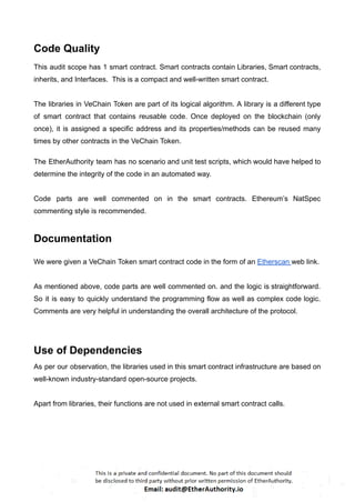 Code Quality
This audit scope has 1 smart contract. Smart contracts contain Libraries, Smart contracts,
inherits, and Interfaces. This is a compact and well-written smart contract.
The libraries in VeChain Token are part of its logical algorithm. A library is a different type
of smart contract that contains reusable code. Once deployed on the blockchain (only
once), it is assigned a specific address and its properties/methods can be reused many
times by other contracts in the VeChain Token.
The EtherAuthority team has no scenario and unit test scripts, which would have helped to
determine the integrity of the code in an automated way.
Code parts are well commented on in the smart contracts. Ethereum’s NatSpec
commenting style is recommended.
Documentation
We were given a VeChain Token smart contract code in the form of an Etherscan web link.
As mentioned above, code parts are well commented on. and the logic is straightforward.
So it is easy to quickly understand the programming flow as well as complex code logic.
Comments are very helpful in understanding the overall architecture of the protocol.
Use of Dependencies
As per our observation, the libraries used in this smart contract infrastructure are based on
well-known industry-standard open-source projects.
Apart from libraries, their functions are not used in external smart contract calls.
 