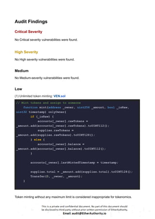Audit Findings
Critical Severity
No Critical severity vulnerabilities were found.
High Severity
No High severity vulnerabilities were found.
Medium
No Medium-severity vulnerabilities were found.
Low
(1) Unlimited token minting: VEN.sol
// Mint tokens and assign to someone
function mint(address _owner, uint256 _amount, bool _isRaw,
uint32 timestamp) onlyOwner{
if (_isRaw) {
accounts[_owner].rawTokens =
_amount.add(accounts[_owner].rawTokens).toUINT112();
supplies.rawTokens =
_amount.add(supplies.rawTokens).toUINT128();
} else {
accounts[_owner].balance =
_amount.add(accounts[_owner].balance).toUINT112();
}
accounts[_owner].lastMintedTimestamp = timestamp;
supplies.total = _amount.add(supplies.total).toUINT128();
Transfer(0, _owner, _amount);
}
Token minting without any maximum limit is considered inappropriate for tokenomics.
 