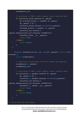 claimBonus(_to);
// according to VEN's total supply, never overflow here
if (accounts[_from].balance >= _amount
&& allowed[_from][msg.sender] >= _amount
&& _amount > 0) {
accounts[_from].balance -= uint112(_amount);
allowed[_from][msg.sender] -= _amount;
accounts[_to].balance =
_amount.add(accounts[_to].balance).toUINT112();
Transfer(_from, _to, _amount);
return true;
} else {
return false;
}
}
function transfer(address _to, uint256 _amount) returns (bool
success) {
require(isSealed());
// implicitly claim bonus for both sender and receiver
claimBonus(msg.sender);
claimBonus(_to);
// according to VEN's total supply, never overflow here
if (accounts[msg.sender].balance >= _amount
&& _amount > 0) {
accounts[msg.sender].balance -= uint112(_amount);
accounts[_to].balance =
_amount.add(accounts[_to].balance).toUINT112();
Transfer(msg.sender, _to, _amount);
return true;
} else {
return false;
}
}
// Claim bonus by raw tokens
 