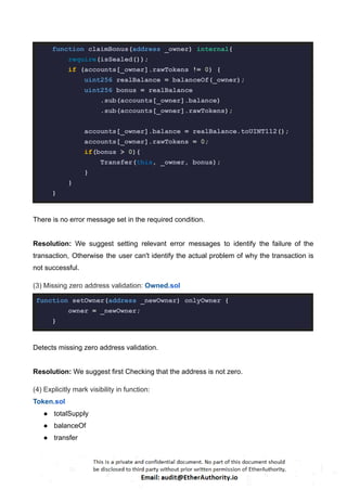 function claimBonus(address _owner) internal{
require(isSealed());
if (accounts[_owner].rawTokens != 0) {
uint256 realBalance = balanceOf(_owner);
uint256 bonus = realBalance
.sub(accounts[_owner].balance)
.sub(accounts[_owner].rawTokens);
accounts[_owner].balance = realBalance.toUINT112();
accounts[_owner].rawTokens = 0;
if(bonus > 0){
Transfer(this, _owner, bonus);
}
}
}
There is no error message set in the required condition.
Resolution: We suggest setting relevant error messages to identify the failure of the
transaction, Otherwise the user can't identify the actual problem of why the transaction is
not successful.
(3) Missing zero address validation: Owned.sol
function setOwner(address _newOwner) onlyOwner {
owner = _newOwner;
}
Detects missing zero address validation.
Resolution: We suggest first Checking that the address is not zero.
(4) Explicitly mark visibility in function:
Token.sol
● totalSupply
● balanceOf
● transfer
 