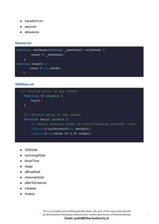 ● transferFrom
● approve
● allowance
Owned.sol
function setOwner(address _newOwner) onlyOwner {
owner = _newOwner;
}
function Owned() {
owner = msg.sender;
}
VENSale.sol
/// @notice entry to buy tokens
function () payable {
buy();
}
/// @notice entry to buy tokens
function buy() payable {
// reject contract buyer to avoid breaking interval limit
require(!isContract(msg.sender));
require(msg.value >= 0.01 ether);
● VENSale
● exchangeRate
● blockTime
● stage
● officialSold
● channelsSold
● offerToChannel
● initialize
● finalize
 