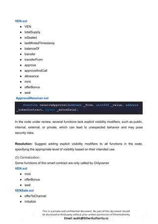 VEN.sol
● VEN
● totalSupply
● isSealed
● lastMintedTimestamp
● balanceOf
● transfer
● transferFrom
● approve
● approveAndCall
● allowance
● mint
● offerBonus
● seal
ApprovalReceiver.sol
function receiveApproval(address _from, uint256 _value, address
_tokenContract, bytes _extraData);
In the code under review, several functions lack explicit visibility modifiers, such as public,
internal, external, or private, which can lead to unexpected behavior and may pose
security risks.
Resolution: Suggest adding explicit visibility modifiers to all functions in the code,
specifying the appropriate level of visibility based on their intended use.
(5) Centralization:
Some functions of this smart contract are only called by Onlyowner
VEN.sol
● mint
● offerBonus
● seal
VENSale.sol
● offerToChannel
● initialize
 