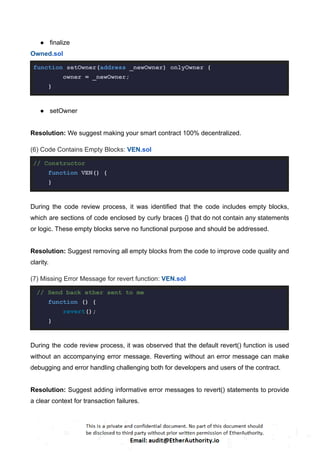 ● finalize
Owned.sol
function setOwner(address _newOwner) onlyOwner {
owner = _newOwner;
}
● setOwner
Resolution: We suggest making your smart contract 100% decentralized.
(6) Code Contains Empty Blocks: VEN.sol
// Constructor
function VEN() {
}
During the code review process, it was identified that the code includes empty blocks,
which are sections of code enclosed by curly braces {} that do not contain any statements
or logic. These empty blocks serve no functional purpose and should be addressed.
Resolution: Suggest removing all empty blocks from the code to improve code quality and
clarity.
(7) Missing Error Message for revert function: VEN.sol
// Send back ether sent to me
function () {
revert();
}
During the code review process, it was observed that the default revert() function is used
without an accompanying error message. Reverting without an error message can make
debugging and error handling challenging both for developers and users of the contract.
Resolution: Suggest adding informative error messages to revert() statements to provide
a clear context for transaction failures.
 