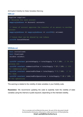(8) Explicit Visibility for State Variables Warning:
VEN.sol
Supplies supplies;
// Balances for each account
mapping(address => Account) accounts;
// Owner of account approves the transfer of an amount to another
account
mapping(address => mapping(address => uint256)) allowed;
// bonus that can be shared by raw tokens
uint256 bonusOffered;
VENSale.sol
bool initialized;
bool finalized;
SoldOut soldOut;
uint256 constant privateSupply = totalSupply * 9 / 100; // 9% for
private ICO
uint256 constant commercialPlan = totalSupply * 23 / 100; // 23%
for commercial plan
uint256 constant reservedForTeam = totalSupply * 5 / 100; // 5%
for team
uint256 constant reservedForOperations = totalSupply * 22 / 100; //
22 for operations
The warning is related to the visibility of state variables in your Solidity code.
Resolution: We recommend updating the code to explicitly mark the visibility of state
variables using the internal or public keyword, depending on the intended visibility.
 