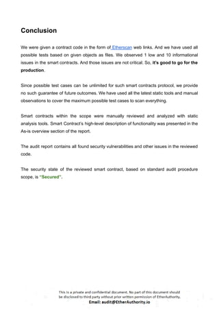 Conclusion
We were given a contract code in the form of Etherscan web links. And we have used all
possible tests based on given objects as files. We observed 1 low and 10 informational
issues in the smart contracts. And those issues are not critical. So, it’s good to go for the
production.
Since possible test cases can be unlimited for such smart contracts protocol, we provide
no such guarantee of future outcomes. We have used all the latest static tools and manual
observations to cover the maximum possible test cases to scan everything.
Smart contracts within the scope were manually reviewed and analyzed with static
analysis tools. Smart Contract’s high-level description of functionality was presented in the
As-is overview section of the report.
The audit report contains all found security vulnerabilities and other issues in the reviewed
code.
The security state of the reviewed smart contract, based on standard audit procedure
scope, is “Secured”.
 