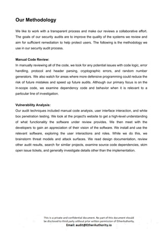Our Methodology
We like to work with a transparent process and make our reviews a collaborative effort.
The goals of our security audits are to improve the quality of the systems we review and
aim for sufficient remediation to help protect users. The following is the methodology we
use in our security audit process.
Manual Code Review:
In manually reviewing all of the code, we look for any potential issues with code logic, error
handling, protocol and header parsing, cryptographic errors, and random number
generators. We also watch for areas where more defensive programming could reduce the
risk of future mistakes and speed up future audits. Although our primary focus is on the
in-scope code, we examine dependency code and behavior when it is relevant to a
particular line of investigation.
Vulnerability Analysis:
Our audit techniques included manual code analysis, user interface interaction, and white
box penetration testing. We look at the project's website to get a high-level understanding
of what functionality the software under review provides. We then meet with the
developers to gain an appreciation of their vision of the software. We install and use the
relevant software, exploring the user interactions and roles. While we do this, we
brainstorm threat models and attack surfaces. We read design documentation, review
other audit results, search for similar projects, examine source code dependencies, skim
open issue tickets, and generally investigate details other than the implementation.
 