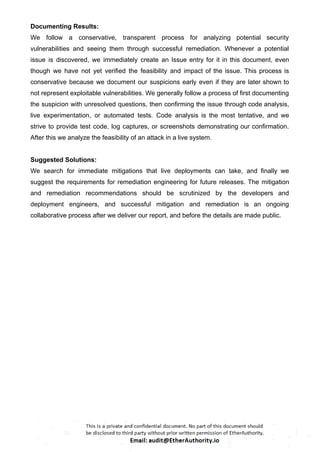 Documenting Results:
We follow a conservative, transparent process for analyzing potential security
vulnerabilities and seeing them through successful remediation. Whenever a potential
issue is discovered, we immediately create an Issue entry for it in this document, even
though we have not yet verified the feasibility and impact of the issue. This process is
conservative because we document our suspicions early even if they are later shown to
not represent exploitable vulnerabilities. We generally follow a process of first documenting
the suspicion with unresolved questions, then confirming the issue through code analysis,
live experimentation, or automated tests. Code analysis is the most tentative, and we
strive to provide test code, log captures, or screenshots demonstrating our confirmation.
After this we analyze the feasibility of an attack in a live system.
Suggested Solutions:
We search for immediate mitigations that live deployments can take, and finally we
suggest the requirements for remediation engineering for future releases. The mitigation
and remediation recommendations should be scrutinized by the developers and
deployment engineers, and successful mitigation and remediation is an ongoing
collaborative process after we deliver our report, and before the details are made public.
 