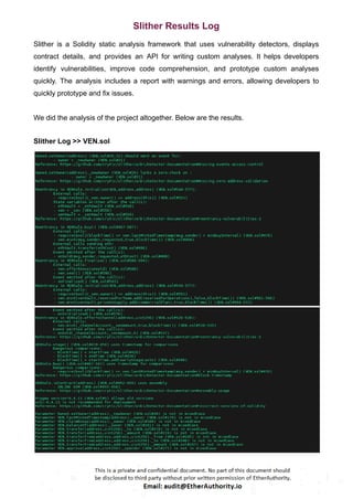 Slither Results Log
Slither is a Solidity static analysis framework that uses vulnerability detectors, displays
contract details, and provides an API for writing custom analyses. It helps developers
identify vulnerabilities, improve code comprehension, and prototype custom analyses
quickly. The analysis includes a report with warnings and errors, allowing developers to
quickly prototype and fix issues.
We did the analysis of the project altogether. Below are the results.
Slither Log >> VEN.sol
 