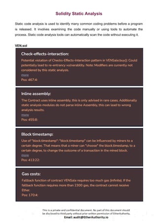 Solidity Static Analysis
Static code analysis is used to identify many common coding problems before a program
is released. It involves examining the code manually or using tools to automate the
process. Static code analysis tools can automatically scan the code without executing it.
VEN.sol
 