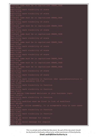 Constant name must be in capitalized SNAKE_CASE
Pos: 5:361
Explicitly mark visibility of state
Pos: 5:374
Explicitly mark visibility of state
Pos: 5:376
Constant name must be in capitalized SNAKE_CASE
Pos: 5:376
Explicitly mark visibility of state
Pos: 5:377
Constant name must be in capitalized SNAKE_CASE
Pos: 5:377
Explicitly mark visibility of state
Pos: 5:379
Constant name must be in capitalized SNAKE_CASE
Pos: 5:379
Explicitly mark visibility of state
Pos: 5:380
Constant name must be in capitalized SNAKE_CASE
Pos: 5:380
Explicitly mark visibility of state
Pos: 5:382
Explicitly mark visibility of state
Pos: 5:384
Explicitly mark visibility of state
Pos: 5:385
Constant name must be in capitalized SNAKE_CASE
Pos: 5:387
Constant name must be in capitalized SNAKE_CASE
Pos: 5:388
Constant name must be in capitalized SNAKE_CASE
Pos: 5:389
Explicitly mark visibility of state
Pos: 5:391
Explicitly mark visibility of state
Pos: 5:392
Explicitly mark visibility in function (Set ignoreConstructors to
true if using solidity >=0.7.0)
Pos: 5:394
Explicitly mark visibility in function
Pos: 5:400
Explicitly mark visibility in function
Pos: 5:411
Avoid making time-based decisions in your business logic
Pos: 23:412
Explicitly mark visibility in function
Pos: 5:417
Visibility modifier must be first in list of modifiers
Pos: 49:451
Avoid to use inline assembly. It is acceptable only in rare cases
Pos: 9:454
Explicitly mark visibility in function
Pos: 5:461
Explicitly mark visibility in function
Pos: 5:466
Provide an error message for require
Pos: 9:468
Provide an error message for require
Pos: 9:469
 