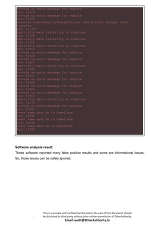 Provide an error message for require
Pos: 9:473
Provide an error message for require
Pos: 9:475
Possible reentrancy vulnerabilities. Avoid state changes after
transfer.
Pos: 13:497
Explicitly mark visibility in function
Pos: 5:509
Explicitly mark visibility in function
Pos: 5:514
Explicitly mark visibility in function
Pos: 5:519
Provide an error message for require
Pos: 9:522
Provide an error message for require
Pos: 9:527
Explicitly mark visibility in function
Pos: 5:543
Provide an error message for require
Pos: 9:547
Provide an error message for require
Pos: 9:550
Provide an error message for require
Pos: 9:552
Provide an error message for require
Pos: 9:553
Explicitly mark visibility in function
Pos: 5:579
Provide an error message for require
Pos: 9:581
Event name must be in CamelCase
Pos: 5:595
Event name must be in CamelCase
Pos: 5:596
Event name must be in CamelCase
Pos: 5:598
Software analysis result:
These software reported many false positive results and some are informational issues.
So, those issues can be safely ignored.
 