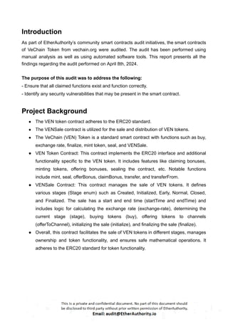 Introduction
As part of EtherAuthority’s community smart contracts audit initiatives, the smart contracts
of VeChain Token from vechain.org were audited. The audit has been performed using
manual analysis as well as using automated software tools. This report presents all the
findings regarding the audit performed on April 8th, 2024.
The purpose of this audit was to address the following:
- Ensure that all claimed functions exist and function correctly.
- Identify any security vulnerabilities that may be present in the smart contract.
Project Background
● The VEN token contract adheres to the ERC20 standard.
● The VENSale contract is utilized for the sale and distribution of VEN tokens.
● The VeChain (VEN) Token is a standard smart contract with functions such as buy,
exchange rate, finalize, mint token, seal, and VENSale.
● VEN Token Contract: This contract implements the ERC20 interface and additional
functionality specific to the VEN token. It includes features like claiming bonuses,
minting tokens, offering bonuses, sealing the contract, etc. Notable functions
include mint, seal, offerBonus, claimBonus, transfer, and transferFrom.
● VENSale Contract: This contract manages the sale of VEN tokens. It defines
various stages (Stage enum) such as Created, Initialized, Early, Normal, Closed,
and Finalized. The sale has a start and end time (startTime and endTime) and
includes logic for calculating the exchange rate (exchange-rate), determining the
current stage (stage), buying tokens (buy), offering tokens to channels
(offerToChannel), initializing the sale (initialize), and finalizing the sale (finalize).
● Overall, this contract facilitates the sale of VEN tokens in different stages, manages
ownership and token functionality, and ensures safe mathematical operations. It
adheres to the ERC20 standard for token functionality.
 
