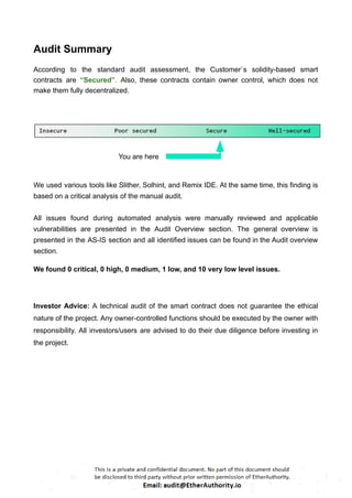 Audit Summary
According to the standard audit assessment, the Customer`s solidity-based smart
contracts are “Secured”. Also, these contracts contain owner control, which does not
make them fully decentralized.
You are here
We used various tools like Slither, Solhint, and Remix IDE. At the same time, this finding is
based on a critical analysis of the manual audit.
All issues found during automated analysis were manually reviewed and applicable
vulnerabilities are presented in the Audit Overview section. The general overview is
presented in the AS-IS section and all identified issues can be found in the Audit overview
section.
We found 0 critical, 0 high, 0 medium, 1 low, and 10 very low level issues.
Investor Advice: A technical audit of the smart contract does not guarantee the ethical
nature of the project. Any owner-controlled functions should be executed by the owner with
responsibility. All investors/users are advised to do their due diligence before investing in
the project.
 