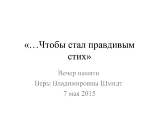 «…Чтобы стал правдивым
стих»
Вечер памяти
Веры Владимировны Шмидт
7 мая 2015
 
