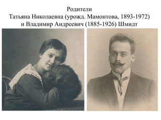 Родители
Татьяна Николаевна (урожд. Мамонтова, 1893-1972)
и Владимир Андреевич (1885-1926) Шмидт
 