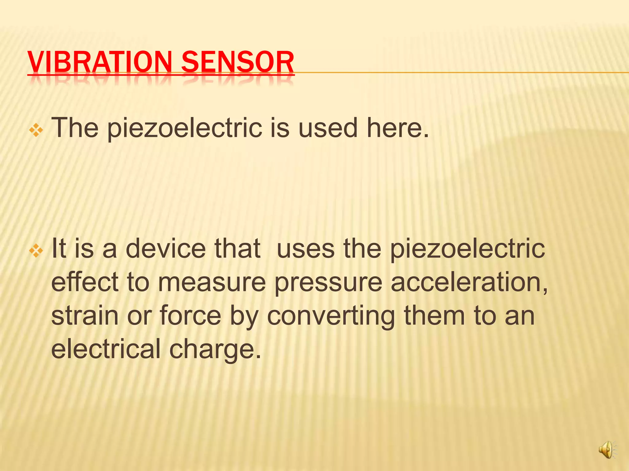 VIBRATION SENSOR
 The piezoelectric is used here.
 It is a device that uses the piezoelectric
effect to measure pressure acceleration,
strain or force by converting them to an
electrical charge.
 